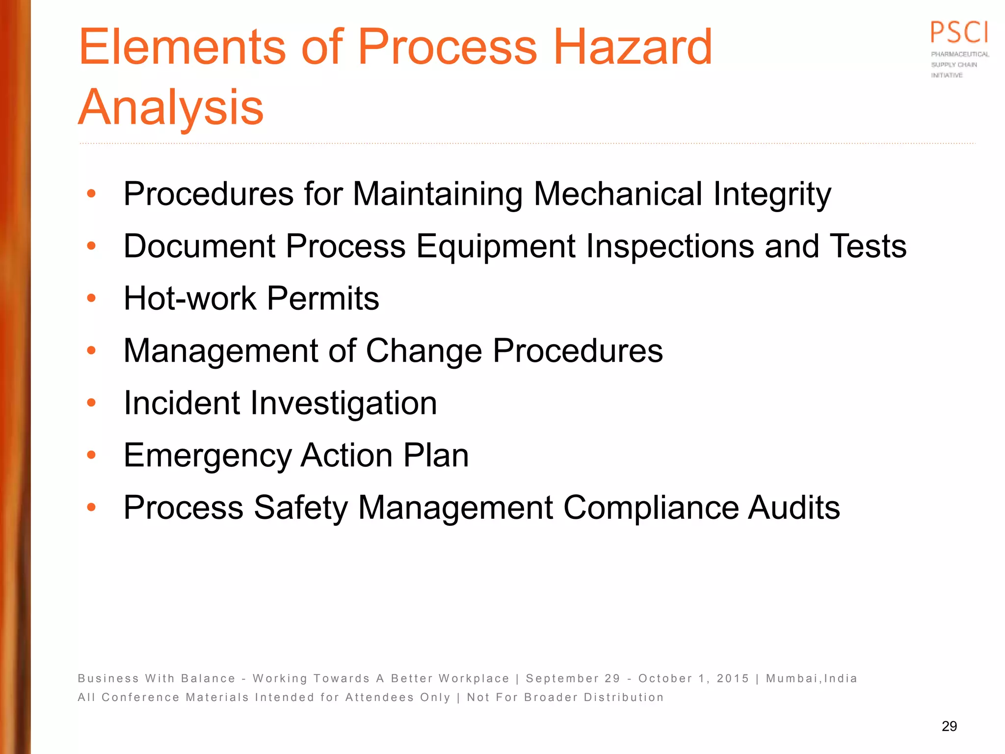 B u s i n e s s W i t h B a l a n c e - W o r k i n g T o w a r d s A B e t t e r W o r k p l a c e | S e p t e m b e r 2 9 - O c t o b e r 1 , 2 0 1 5 | M u m b a i , I n d i a
A l l C o n f e r e n c e M a t e r i a l s I n t e n d e d f o r A t t e n d e e s O n l y | N o t F o r B r o a d e r D i s t r i b u t i o n
Elements of Process Hazard
Analysis
• Procedures for Maintaining Mechanical Integrity
• Document Process Equipment Inspections and Tests
• Hot-work Permits
• Management of Change Procedures
• Incident Investigation
• Emergency Action Plan
• Process Safety Management Compliance Audits
29
 