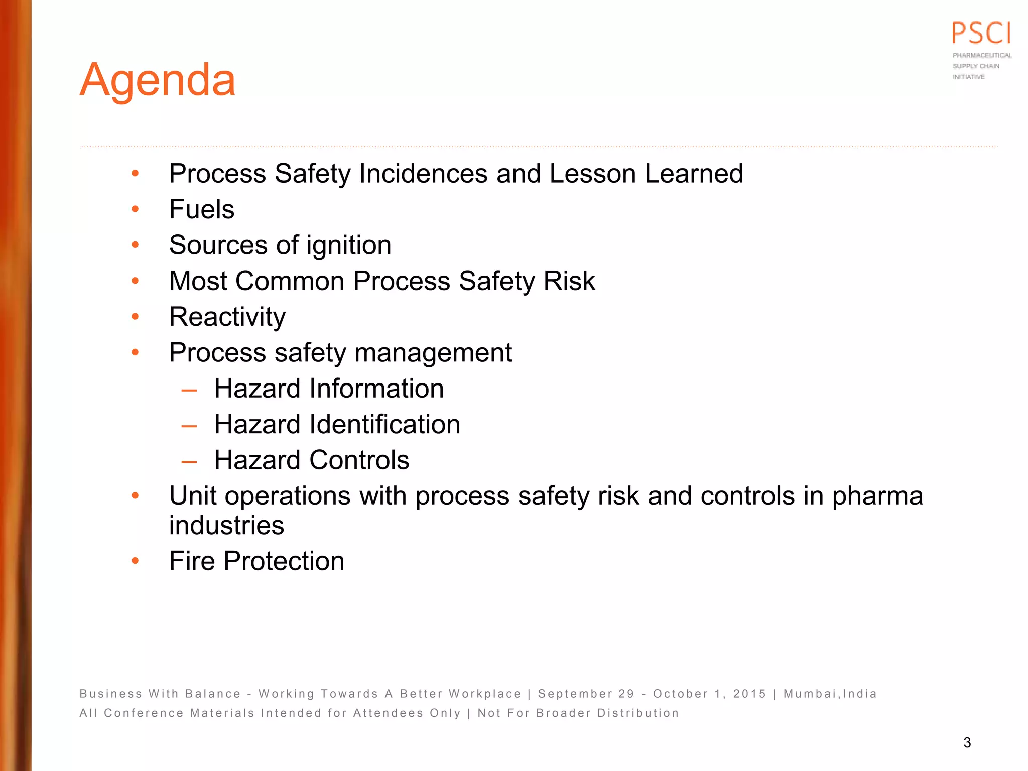 B u s i n e s s W i t h B a l a n c e - W o r k i n g T o w a r d s A B e t t e r W o r k p l a c e | S e p t e m b e r 2 9 - O c t o b e r 1 , 2 0 1 5 | M u m b a i , I n d i a
A l l C o n f e r e n c e M a t e r i a l s I n t e n d e d f o r A t t e n d e e s O n l y | N o t F o r B r o a d e r D i s t r i b u t i o n
Agenda
• Process Safety Incidences and Lesson Learned
• Fuels
• Sources of ignition
• Most Common Process Safety Risk
• Reactivity
• Process safety management
– Hazard Information
– Hazard Identification
– Hazard Controls
• Unit operations with process safety risk and controls in pharma
industries
• Fire Protection
3
 