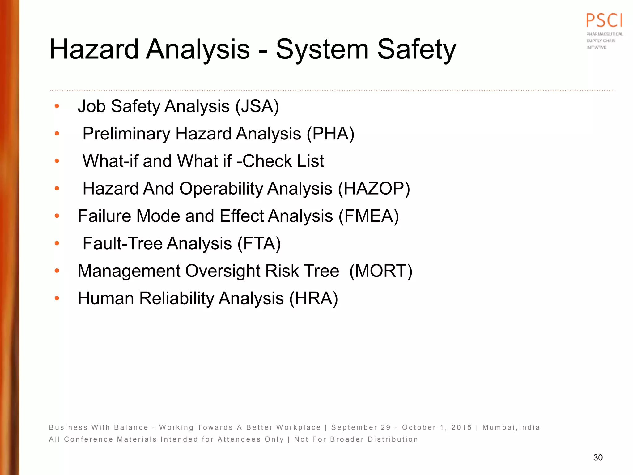 B u s i n e s s W i t h B a l a n c e - W o r k i n g T o w a r d s A B e t t e r W o r k p l a c e | S e p t e m b e r 2 9 - O c t o b e r 1 , 2 0 1 5 | M u m b a i , I n d i a
A l l C o n f e r e n c e M a t e r i a l s I n t e n d e d f o r A t t e n d e e s O n l y | N o t F o r B r o a d e r D i s t r i b u t i o n
Hazard Analysis - System Safety
• Job Safety Analysis (JSA)
• Preliminary Hazard Analysis (PHA)
• What-if and What if -Check List
• Hazard And Operability Analysis (HAZOP)
• Failure Mode and Effect Analysis (FMEA)
• Fault-Tree Analysis (FTA)
• Management Oversight Risk Tree (MORT)
• Human Reliability Analysis (HRA)
30
 