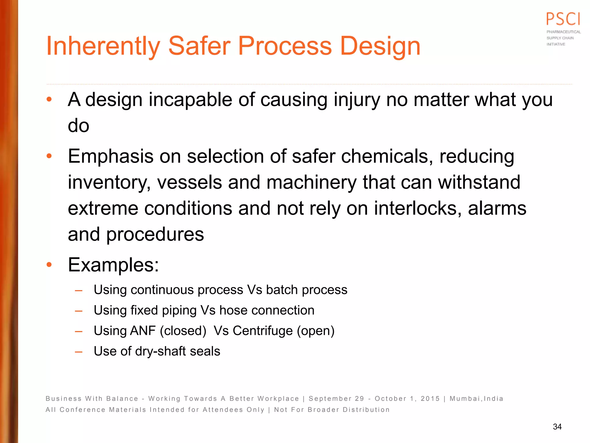 B u s i n e s s W i t h B a l a n c e - W o r k i n g T o w a r d s A B e t t e r W o r k p l a c e | S e p t e m b e r 2 9 - O c t o b e r 1 , 2 0 1 5 | M u m b a i , I n d i a
A l l C o n f e r e n c e M a t e r i a l s I n t e n d e d f o r A t t e n d e e s O n l y | N o t F o r B r o a d e r D i s t r i b u t i o n
Inherently Safer Process Design
• A design incapable of causing injury no matter what you
do
• Emphasis on selection of safer chemicals, reducing
inventory, vessels and machinery that can withstand
extreme conditions and not rely on interlocks, alarms
and procedures
• Examples:
– Using continuous process Vs batch process
– Using fixed piping Vs hose connection
– Using ANF (closed) Vs Centrifuge (open)
– Use of dry-shaft seals
34
 