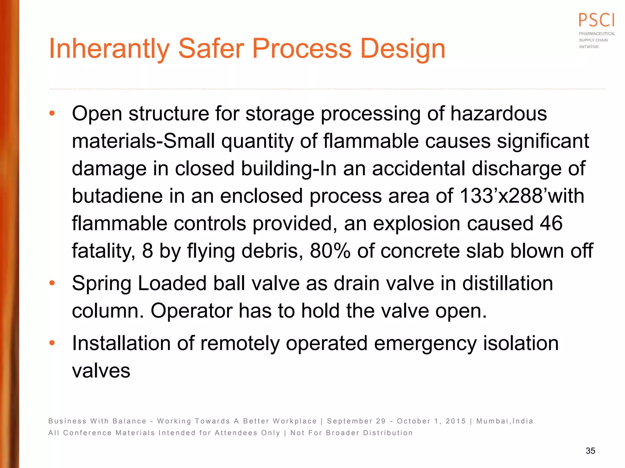 B u s i n e s s W i t h B a l a n c e - W o r k i n g T o w a r d s A B e t t e r W o r k p l a c e | S e p t e m b e r 2 9 - O c t o b e r 1 , 2 0 1 5 | M u m b a i , I n d i a
A l l C o n f e r e n c e M a t e r i a l s I n t e n d e d f o r A t t e n d e e s O n l y | N o t F o r B r o a d e r D i s t r i b u t i o n
Inherantly Safer Process Design
• Open structure for storage processing of hazardous
materials-Small quantity of flammable causes significant
damage in closed building-In an accidental discharge of
butadiene in an enclosed process area of 133’x288’with
flammable controls provided, an explosion caused 46
fatality, 8 by flying debris, 80% of concrete slab blown off
• Spring Loaded ball valve as drain valve in distillation
column. Operator has to hold the valve open.
• Installation of remotely operated emergency isolation
valves
35
 