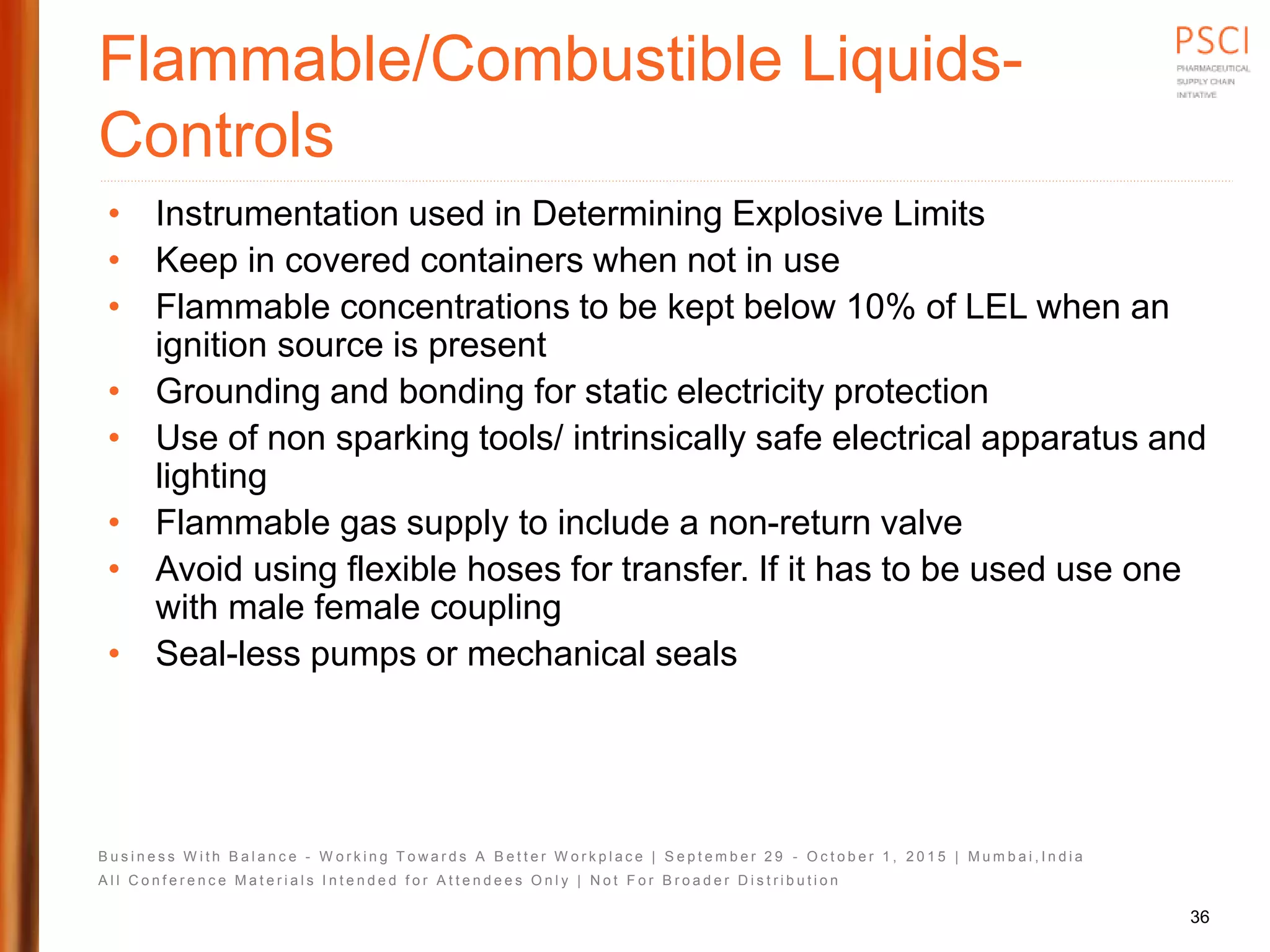 B u s i n e s s W i t h B a l a n c e - W o r k i n g T o w a r d s A B e t t e r W o r k p l a c e | S e p t e m b e r 2 9 - O c t o b e r 1 , 2 0 1 5 | M u m b a i , I n d i a
A l l C o n f e r e n c e M a t e r i a l s I n t e n d e d f o r A t t e n d e e s O n l y | N o t F o r B r o a d e r D i s t r i b u t i o n
Flammable/Combustible Liquids-
Controls
• Instrumentation used in Determining Explosive Limits
• Keep in covered containers when not in use
• Flammable concentrations to be kept below 10% of LEL when an
ignition source is present
• Grounding and bonding for static electricity protection
• Use of non sparking tools/ intrinsically safe electrical apparatus and
lighting
• Flammable gas supply to include a non-return valve
• Avoid using flexible hoses for transfer. If it has to be used use one
with male female coupling
• Seal-less pumps or mechanical seals
36
 
