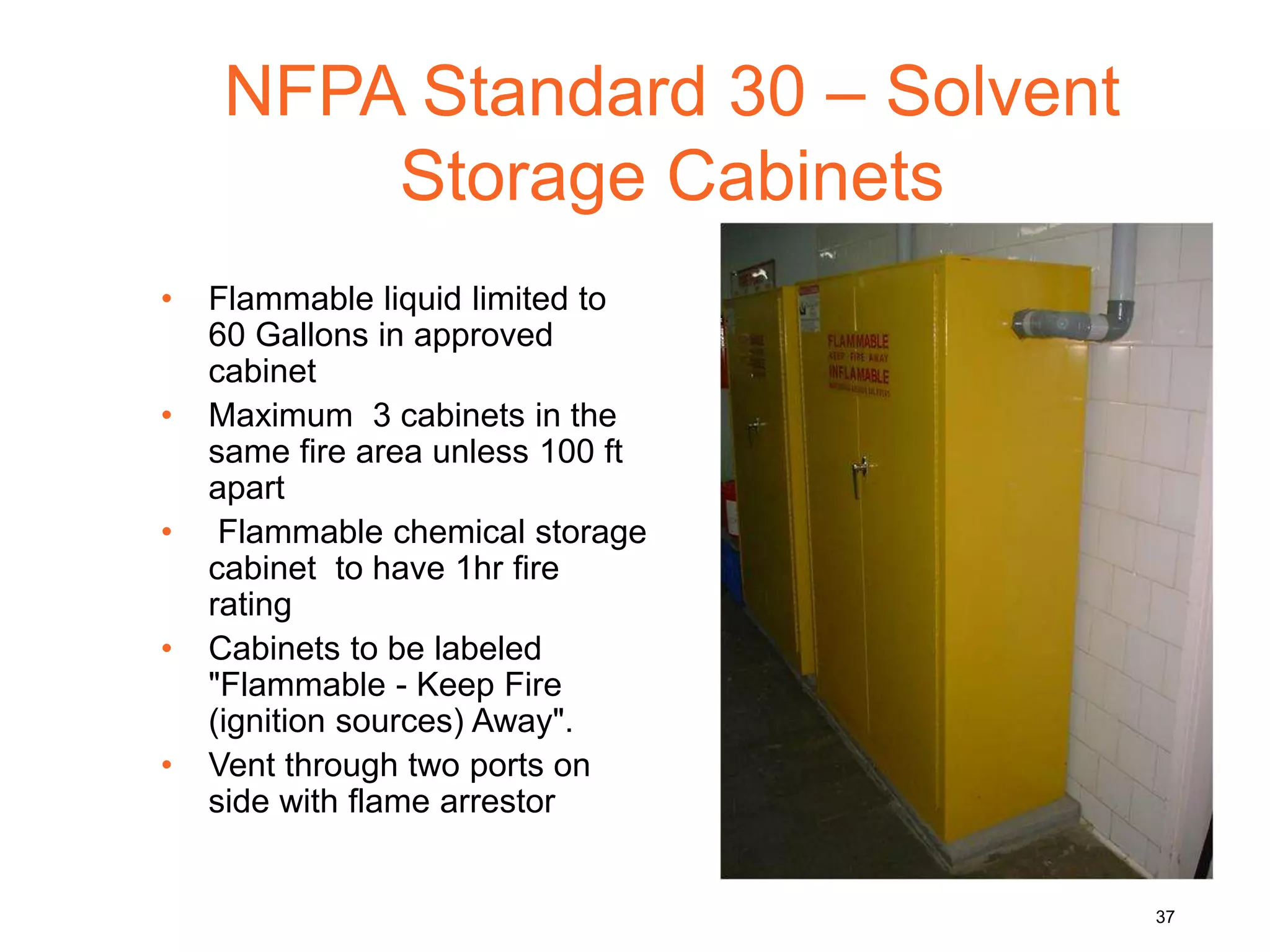 NFPA Standard 30 – Solvent
Storage Cabinets
• Flammable liquid limited to
60 Gallons in approved
cabinet
• Maximum 3 cabinets in the
same fire area unless 100 ft
apart
• Flammable chemical storage
cabinet to have 1hr fire
rating
• Cabinets to be labeled
"Flammable - Keep Fire
(ignition sources) Away".
• Vent through two ports on
side with flame arrestor
37
 