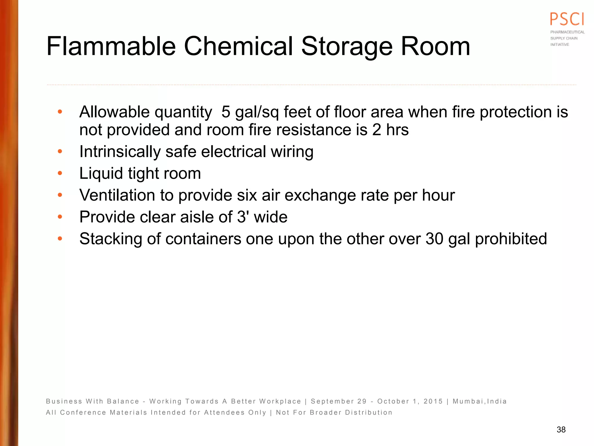 B u s i n e s s W i t h B a l a n c e - W o r k i n g T o w a r d s A B e t t e r W o r k p l a c e | S e p t e m b e r 2 9 - O c t o b e r 1 , 2 0 1 5 | M u m b a i , I n d i a
A l l C o n f e r e n c e M a t e r i a l s I n t e n d e d f o r A t t e n d e e s O n l y | N o t F o r B r o a d e r D i s t r i b u t i o n
Flammable Chemical Storage Room
• Allowable quantity 5 gal/sq feet of floor area when fire protection is
not provided and room fire resistance is 2 hrs
• Intrinsically safe electrical wiring
• Liquid tight room
• Ventilation to provide six air exchange rate per hour
• Provide clear aisle of 3' wide
• Stacking of containers one upon the other over 30 gal prohibited
38
 