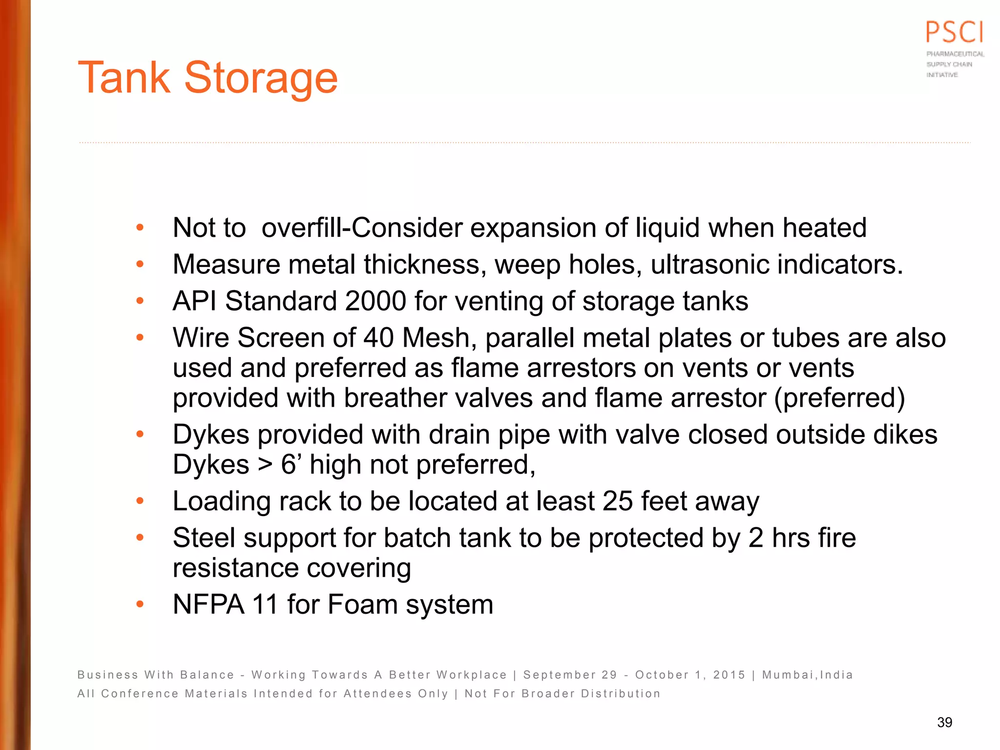 B u s i n e s s W i t h B a l a n c e - W o r k i n g T o w a r d s A B e t t e r W o r k p l a c e | S e p t e m b e r 2 9 - O c t o b e r 1 , 2 0 1 5 | M u m b a i , I n d i a
A l l C o n f e r e n c e M a t e r i a l s I n t e n d e d f o r A t t e n d e e s O n l y | N o t F o r B r o a d e r D i s t r i b u t i o n
Tank Storage
• Not to overfill-Consider expansion of liquid when heated
• Measure metal thickness, weep holes, ultrasonic indicators.
• API Standard 2000 for venting of storage tanks
• Wire Screen of 40 Mesh, parallel metal plates or tubes are also
used and preferred as flame arrestors on vents or vents
provided with breather valves and flame arrestor (preferred)
• Dykes provided with drain pipe with valve closed outside dikes
Dykes > 6’ high not preferred,
• Loading rack to be located at least 25 feet away
• Steel support for batch tank to be protected by 2 hrs fire
resistance covering
• NFPA 11 for Foam system
39
 