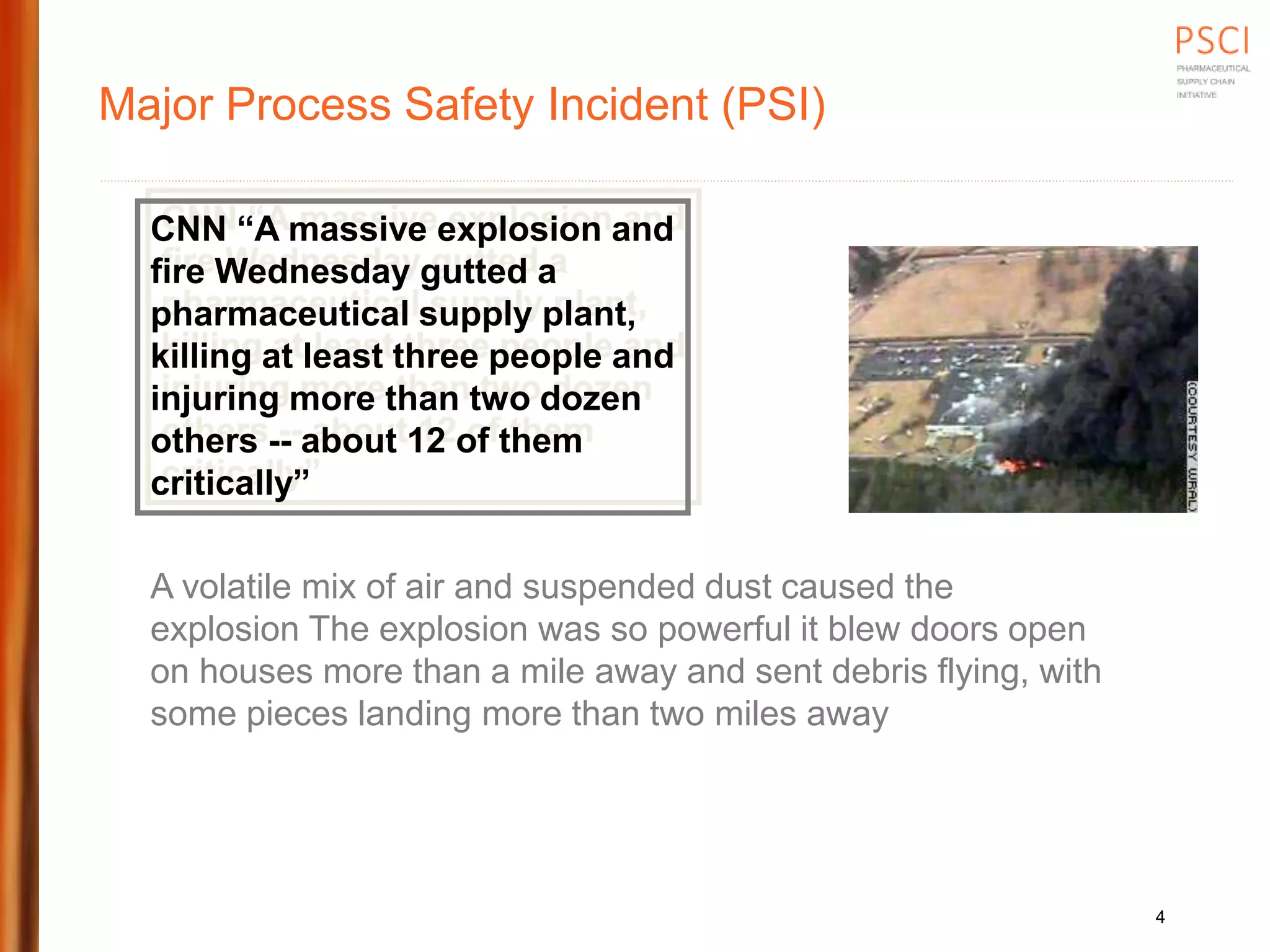 Major Process Safety Incident (PSI)
CNN “A massive explosion and
fire Wednesday gutted a
pharmaceutical supply plant,
killing at least three people and
injuring more than two dozen
others -- about 12 of them
critically”
A volatile mix of air and suspended dust caused the
explosion The explosion was so powerful it blew doors open
on houses more than a mile away and sent debris flying, with
some pieces landing more than two miles away
4
 