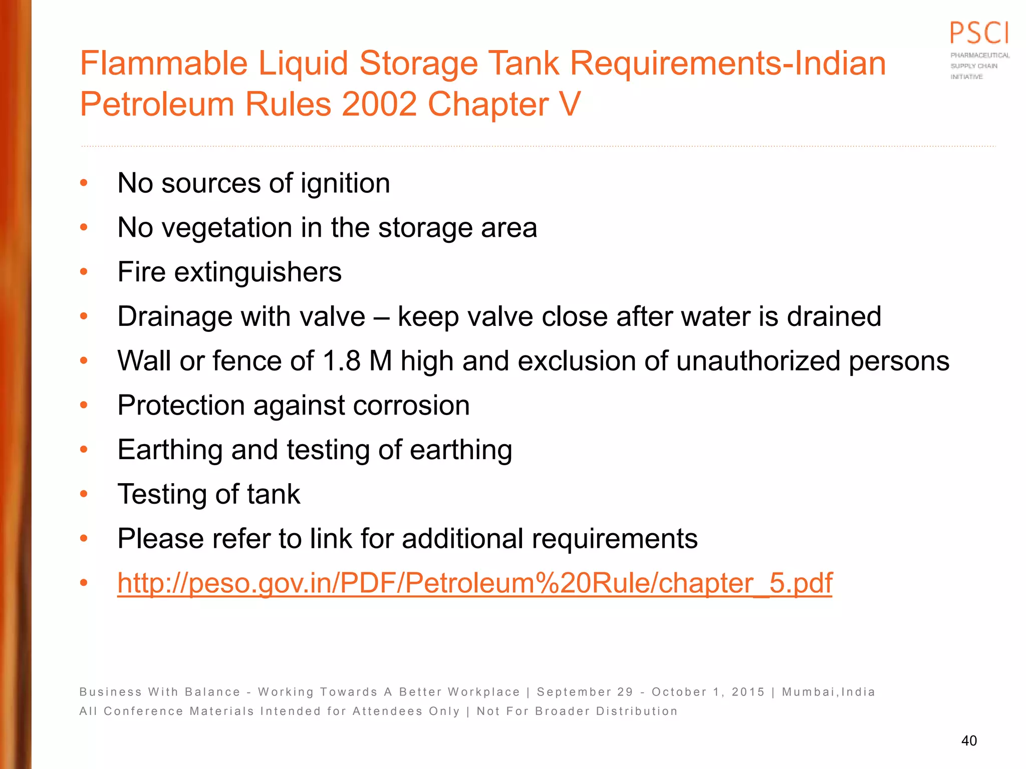B u s i n e s s W i t h B a l a n c e - W o r k i n g T o w a r d s A B e t t e r W o r k p l a c e | S e p t e m b e r 2 9 - O c t o b e r 1 , 2 0 1 5 | M u m b a i , I n d i a
A l l C o n f e r e n c e M a t e r i a l s I n t e n d e d f o r A t t e n d e e s O n l y | N o t F o r B r o a d e r D i s t r i b u t i o n
Flammable Liquid Storage Tank Requirements-Indian
Petroleum Rules 2002 Chapter V
• No sources of ignition
• No vegetation in the storage area
• Fire extinguishers
• Drainage with valve – keep valve close after water is drained
• Wall or fence of 1.8 M high and exclusion of unauthorized persons
• Protection against corrosion
• Earthing and testing of earthing
• Testing of tank
• Please refer to link for additional requirements
• http://peso.gov.in/PDF/Petroleum%20Rule/chapter_5.pdf
40
 