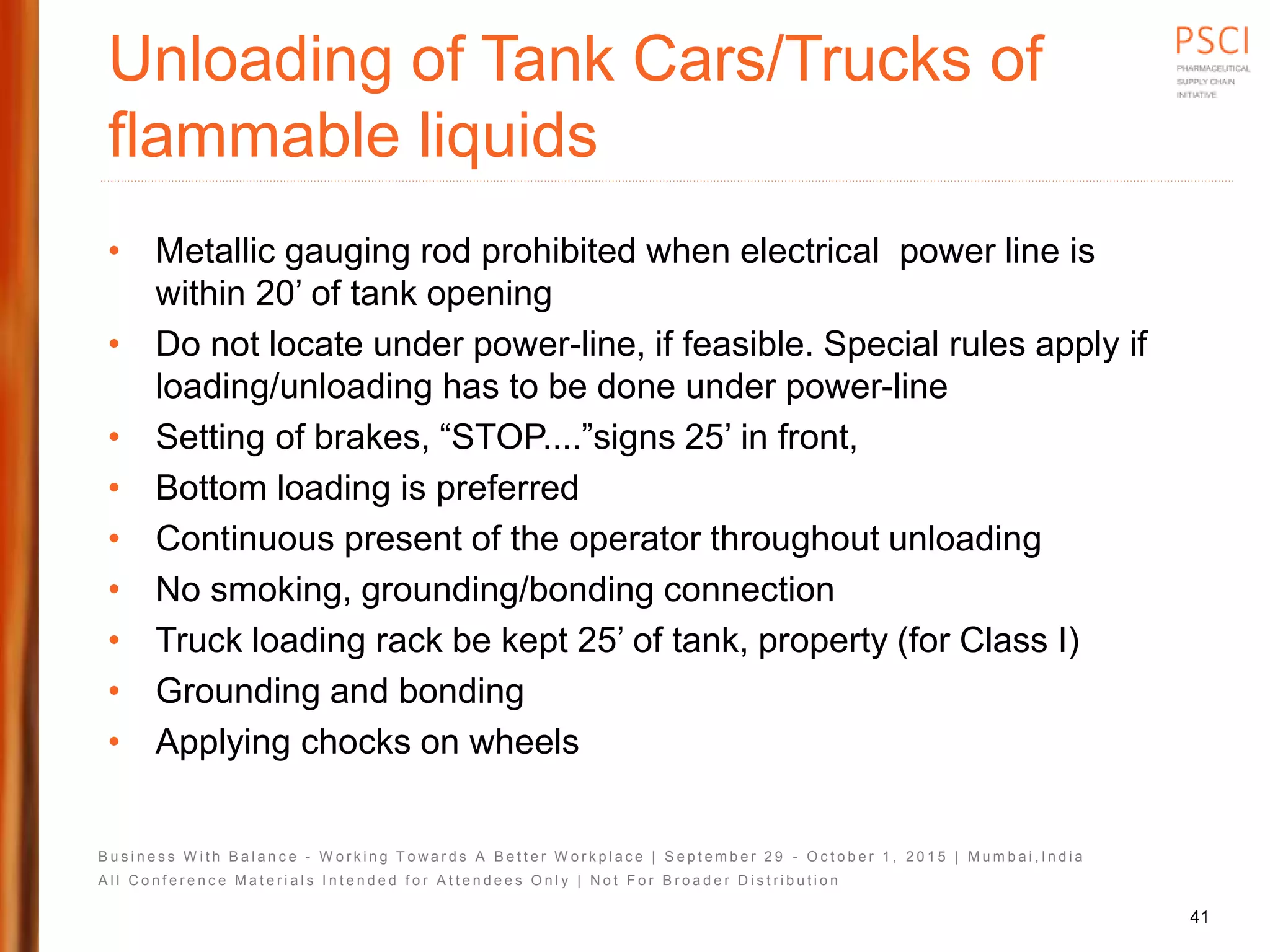 B u s i n e s s W i t h B a l a n c e - W o r k i n g T o w a r d s A B e t t e r W o r k p l a c e | S e p t e m b e r 2 9 - O c t o b e r 1 , 2 0 1 5 | M u m b a i , I n d i a
A l l C o n f e r e n c e M a t e r i a l s I n t e n d e d f o r A t t e n d e e s O n l y | N o t F o r B r o a d e r D i s t r i b u t i o n
Unloading of Tank Cars/Trucks of
flammable liquids
• Metallic gauging rod prohibited when electrical power line is
within 20’ of tank opening
• Do not locate under power-line, if feasible. Special rules apply if
loading/unloading has to be done under power-line
• Setting of brakes, “STOP....”signs 25’ in front,
• Bottom loading is preferred
• Continuous present of the operator throughout unloading
• No smoking, grounding/bonding connection
• Truck loading rack be kept 25’ of tank, property (for Class I)
• Grounding and bonding
• Applying chocks on wheels
41
 