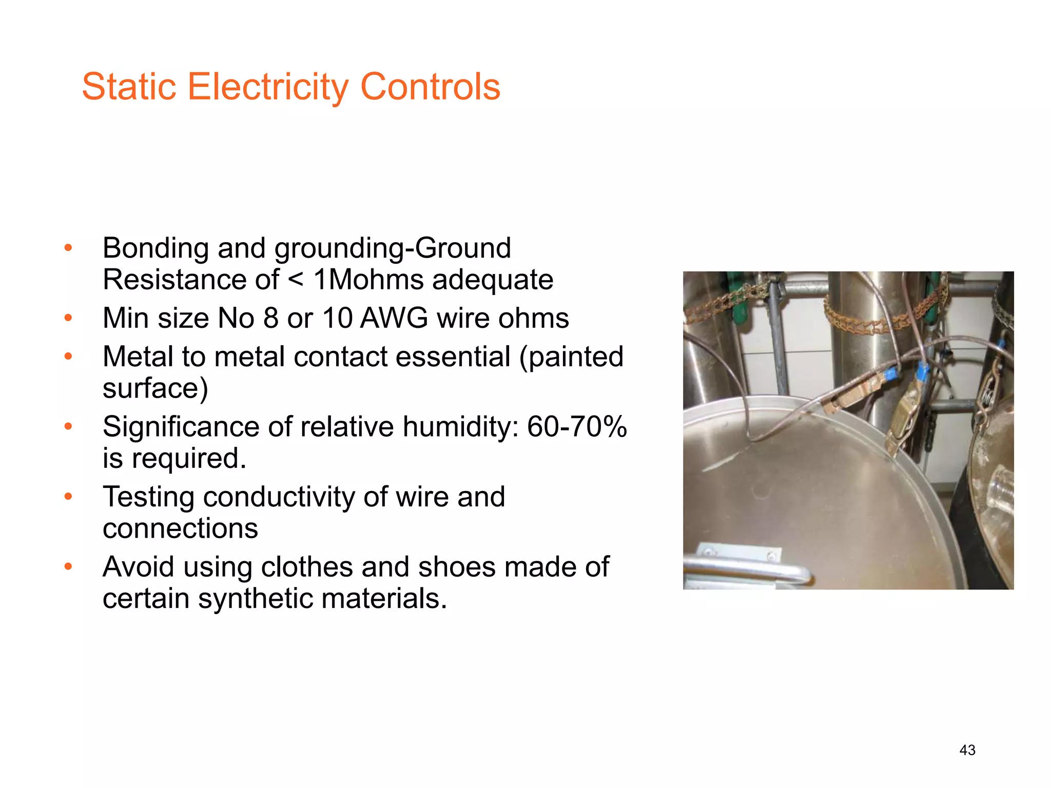 Static Electricity Controls
• Bonding and grounding-Ground
Resistance of < 1Mohms adequate
• Min size No 8 or 10 AWG wire ohms
• Metal to metal contact essential (painted
surface)
• Significance of relative humidity: 60-70%
is required.
• Testing conductivity of wire and
connections
• Avoid using clothes and shoes made of
certain synthetic materials.
43
 