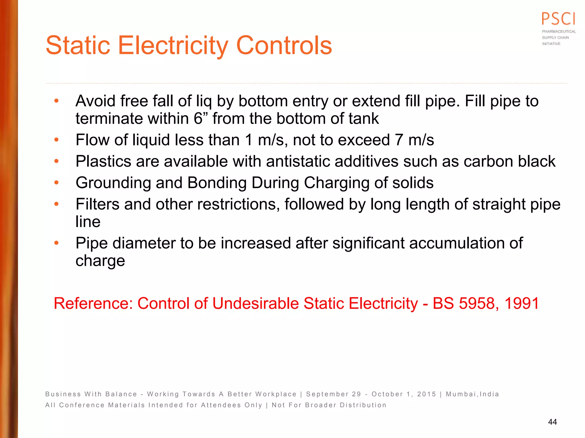 B u s i n e s s W i t h B a l a n c e - W o r k i n g T o w a r d s A B e t t e r W o r k p l a c e | S e p t e m b e r 2 9 - O c t o b e r 1 , 2 0 1 5 | M u m b a i , I n d i a
A l l C o n f e r e n c e M a t e r i a l s I n t e n d e d f o r A t t e n d e e s O n l y | N o t F o r B r o a d e r D i s t r i b u t i o n
Static Electricity Controls
• Avoid free fall of liq by bottom entry or extend fill pipe. Fill pipe to
terminate within 6” from the bottom of tank
• Flow of liquid less than 1 m/s, not to exceed 7 m/s
• Plastics are available with antistatic additives such as carbon black
• Grounding and Bonding During Charging of solids
• Filters and other restrictions, followed by long length of straight pipe
line
• Pipe diameter to be increased after significant accumulation of
charge
Reference: Control of Undesirable Static Electricity - BS 5958, 1991
44
 