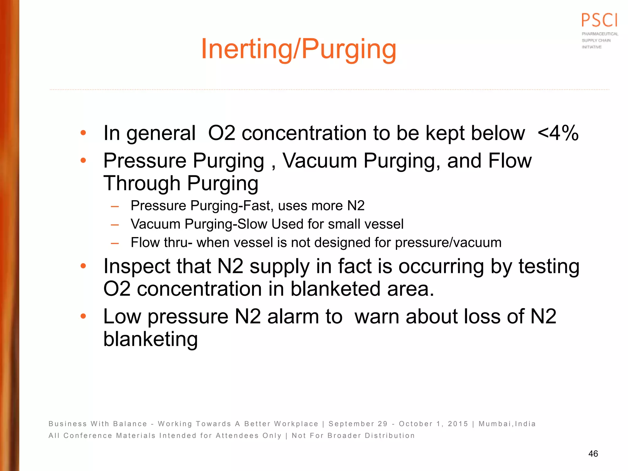 B u s i n e s s W i t h B a l a n c e - W o r k i n g T o w a r d s A B e t t e r W o r k p l a c e | S e p t e m b e r 2 9 - O c t o b e r 1 , 2 0 1 5 | M u m b a i , I n d i a
A l l C o n f e r e n c e M a t e r i a l s I n t e n d e d f o r A t t e n d e e s O n l y | N o t F o r B r o a d e r D i s t r i b u t i o n
Inerting/Purging
• In general O2 concentration to be kept below <4%
• Pressure Purging , Vacuum Purging, and Flow
Through Purging
– Pressure Purging-Fast, uses more N2
– Vacuum Purging-Slow Used for small vessel
– Flow thru- when vessel is not designed for pressure/vacuum
• Inspect that N2 supply in fact is occurring by testing
O2 concentration in blanketed area.
• Low pressure N2 alarm to warn about loss of N2
blanketing
46
 