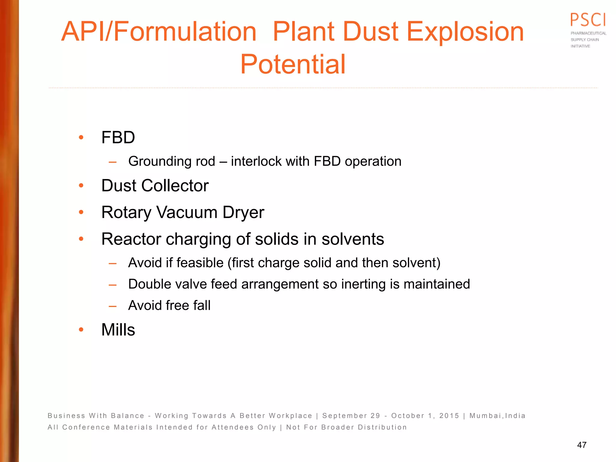 B u s i n e s s W i t h B a l a n c e - W o r k i n g T o w a r d s A B e t t e r W o r k p l a c e | S e p t e m b e r 2 9 - O c t o b e r 1 , 2 0 1 5 | M u m b a i , I n d i a
A l l C o n f e r e n c e M a t e r i a l s I n t e n d e d f o r A t t e n d e e s O n l y | N o t F o r B r o a d e r D i s t r i b u t i o n
API/Formulation Plant Dust Explosion
Potential
• FBD
– Grounding rod – interlock with FBD operation
• Dust Collector
• Rotary Vacuum Dryer
• Reactor charging of solids in solvents
– Avoid if feasible (first charge solid and then solvent)
– Double valve feed arrangement so inerting is maintained
– Avoid free fall
• Mills
47
 