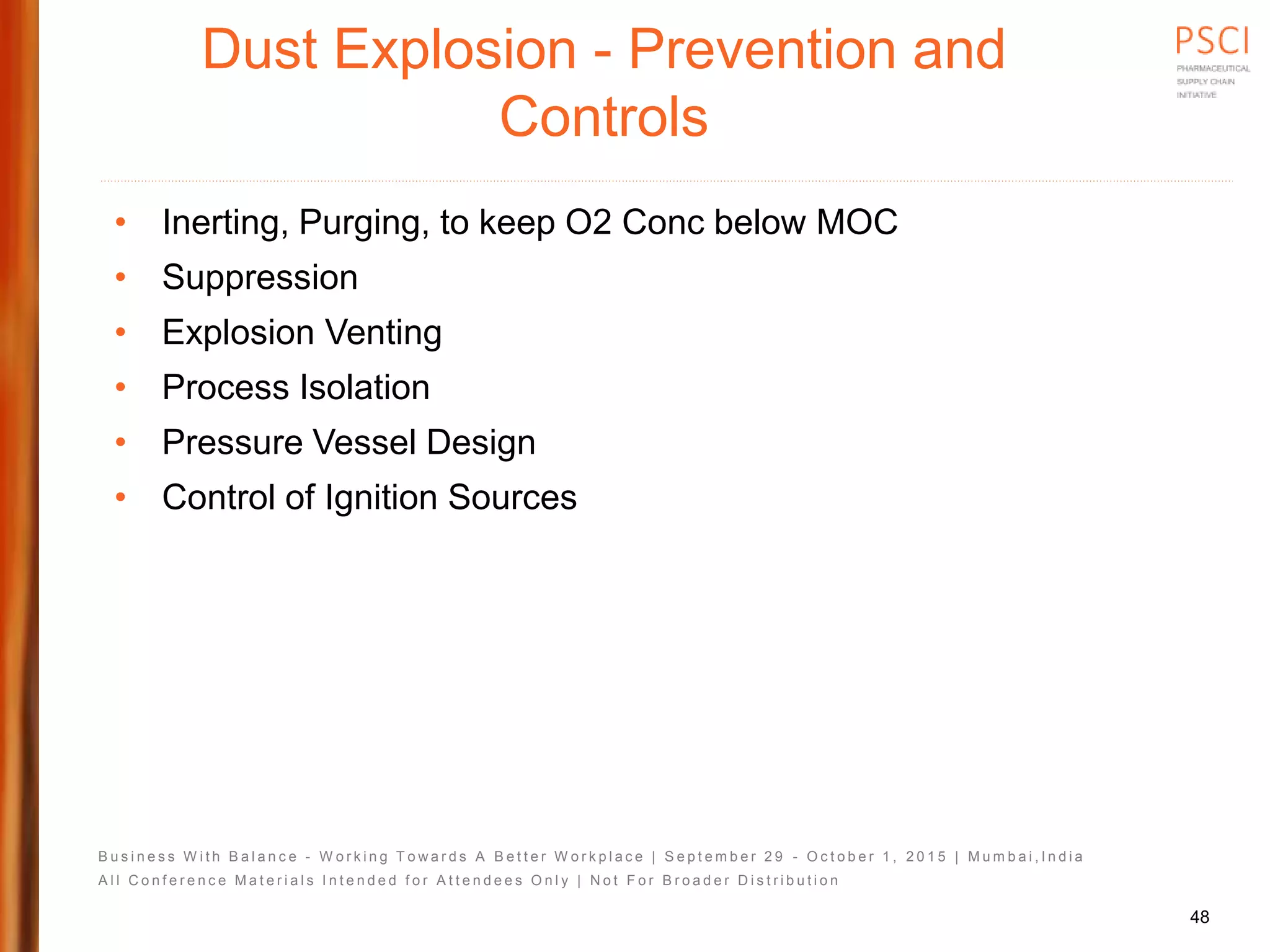 B u s i n e s s W i t h B a l a n c e - W o r k i n g T o w a r d s A B e t t e r W o r k p l a c e | S e p t e m b e r 2 9 - O c t o b e r 1 , 2 0 1 5 | M u m b a i , I n d i a
A l l C o n f e r e n c e M a t e r i a l s I n t e n d e d f o r A t t e n d e e s O n l y | N o t F o r B r o a d e r D i s t r i b u t i o n
Dust Explosion - Prevention and
Controls
• Inerting, Purging, to keep O2 Conc below MOC
• Suppression
• Explosion Venting
• Process Isolation
• Pressure Vessel Design
• Control of Ignition Sources
48
 
