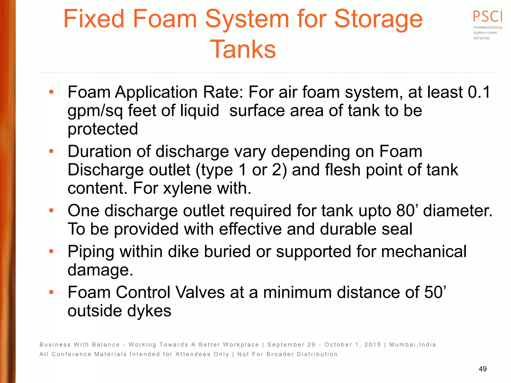 B u s i n e s s W i t h B a l a n c e - W o r k i n g T o w a r d s A B e t t e r W o r k p l a c e | S e p t e m b e r 2 9 - O c t o b e r 1 , 2 0 1 5 | M u m b a i , I n d i a
A l l C o n f e r e n c e M a t e r i a l s I n t e n d e d f o r A t t e n d e e s O n l y | N o t F o r B r o a d e r D i s t r i b u t i o n
Fixed Foam System for Storage
Tanks
• Foam Application Rate: For air foam system, at least 0.1
gpm/sq feet of liquid surface area of tank to be
protected
• Duration of discharge vary depending on Foam
Discharge outlet (type 1 or 2) and flesh point of tank
content. For xylene with.
• One discharge outlet required for tank upto 80’ diameter.
To be provided with effective and durable seal
• Piping within dike buried or supported for mechanical
damage.
• Foam Control Valves at a minimum distance of 50’
outside dykes
49
 