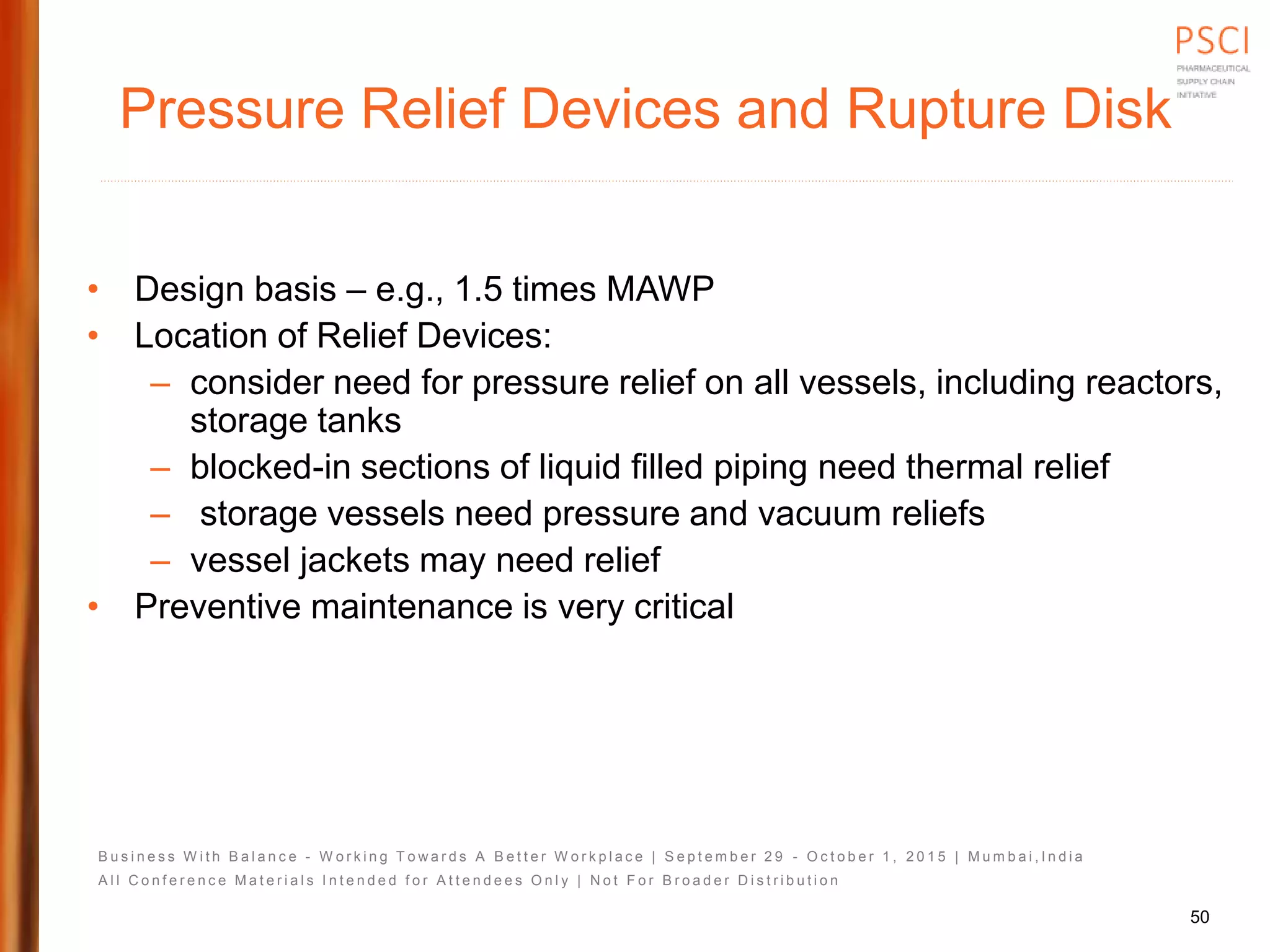 B u s i n e s s W i t h B a l a n c e - W o r k i n g T o w a r d s A B e t t e r W o r k p l a c e | S e p t e m b e r 2 9 - O c t o b e r 1 , 2 0 1 5 | M u m b a i , I n d i a
A l l C o n f e r e n c e M a t e r i a l s I n t e n d e d f o r A t t e n d e e s O n l y | N o t F o r B r o a d e r D i s t r i b u t i o n
Pressure Relief Devices and Rupture Disk
• Design basis – e.g., 1.5 times MAWP
• Location of Relief Devices:
– consider need for pressure relief on all vessels, including reactors,
storage tanks
– blocked-in sections of liquid filled piping need thermal relief
– storage vessels need pressure and vacuum reliefs
– vessel jackets may need relief
• Preventive maintenance is very critical
50
 