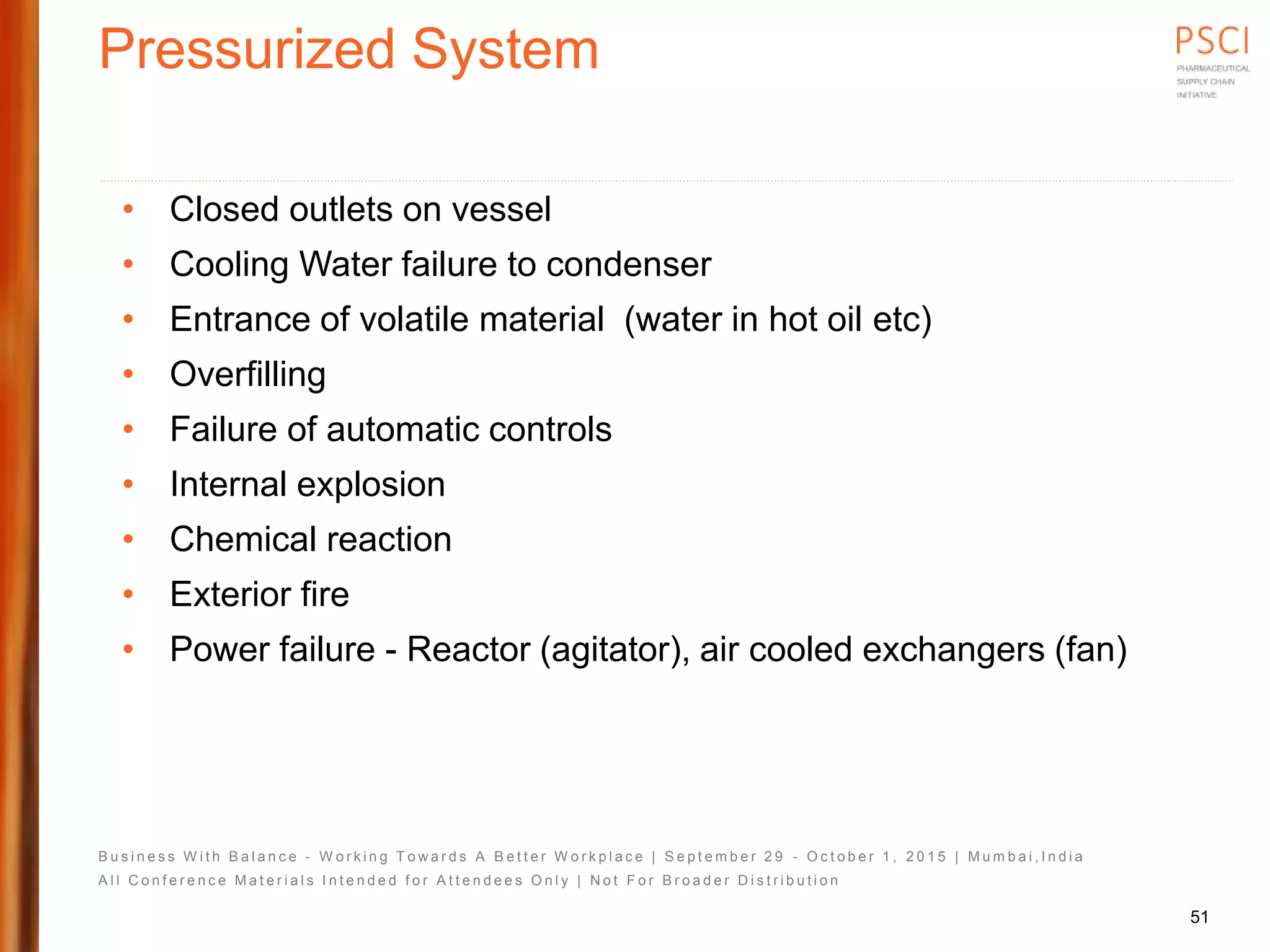B u s i n e s s W i t h B a l a n c e - W o r k i n g T o w a r d s A B e t t e r W o r k p l a c e | S e p t e m b e r 2 9 - O c t o b e r 1 , 2 0 1 5 | M u m b a i , I n d i a
A l l C o n f e r e n c e M a t e r i a l s I n t e n d e d f o r A t t e n d e e s O n l y | N o t F o r B r o a d e r D i s t r i b u t i o n
Pressurized System
• Closed outlets on vessel
• Cooling Water failure to condenser
• Entrance of volatile material (water in hot oil etc)
• Overfilling
• Failure of automatic controls
• Internal explosion
• Chemical reaction
• Exterior fire
• Power failure - Reactor (agitator), air cooled exchangers (fan)
51
 