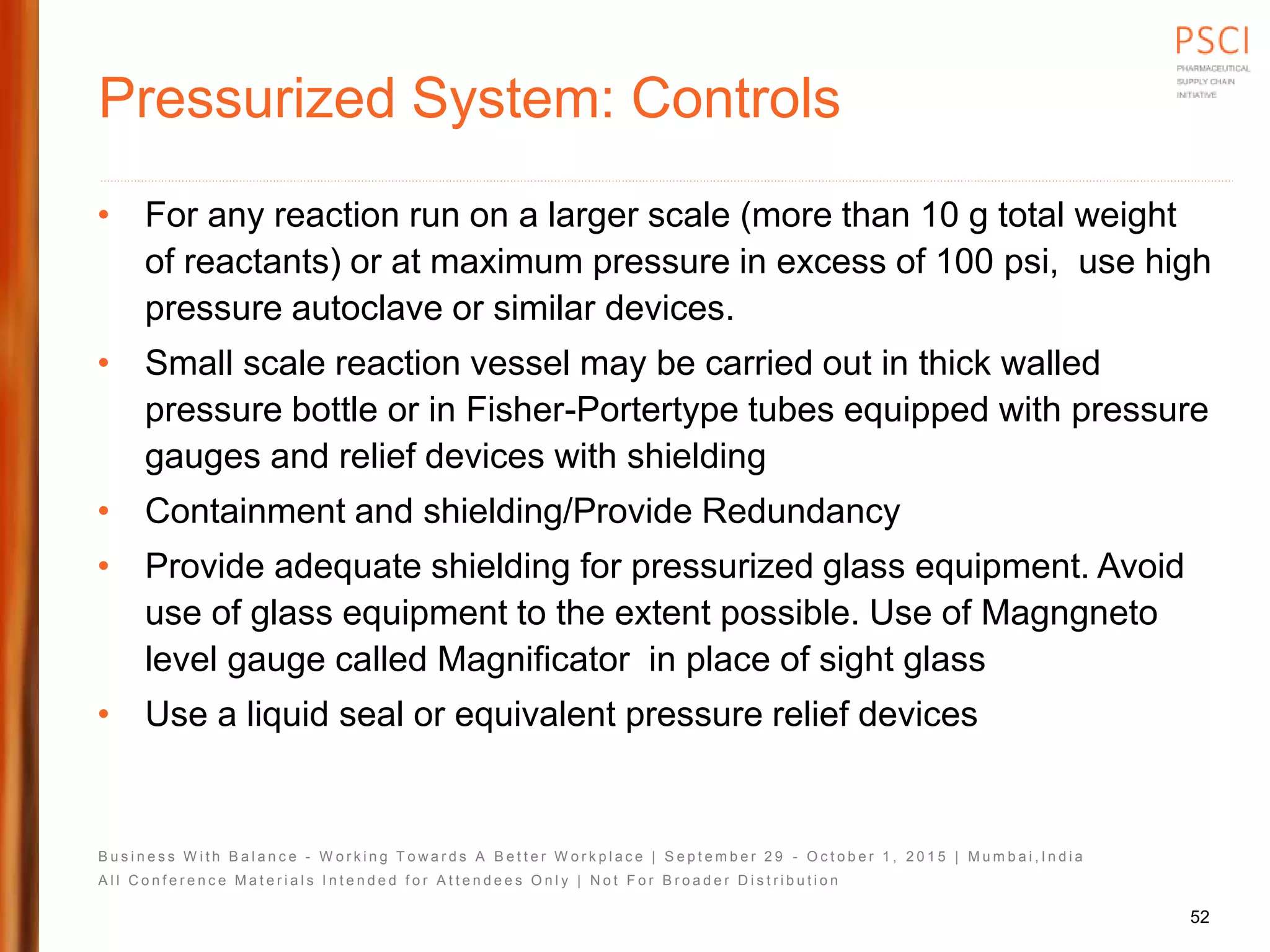 B u s i n e s s W i t h B a l a n c e - W o r k i n g T o w a r d s A B e t t e r W o r k p l a c e | S e p t e m b e r 2 9 - O c t o b e r 1 , 2 0 1 5 | M u m b a i , I n d i a
A l l C o n f e r e n c e M a t e r i a l s I n t e n d e d f o r A t t e n d e e s O n l y | N o t F o r B r o a d e r D i s t r i b u t i o n
Pressurized System: Controls
• For any reaction run on a larger scale (more than 10 g total weight
of reactants) or at maximum pressure in excess of 100 psi, use high
pressure autoclave or similar devices.
• Small scale reaction vessel may be carried out in thick walled
pressure bottle or in Fisher-Portertype tubes equipped with pressure
gauges and relief devices with shielding
• Containment and shielding/Provide Redundancy
• Provide adequate shielding for pressurized glass equipment. Avoid
use of glass equipment to the extent possible. Use of Magngneto
level gauge called Magnificator in place of sight glass
• Use a liquid seal or equivalent pressure relief devices
52
 