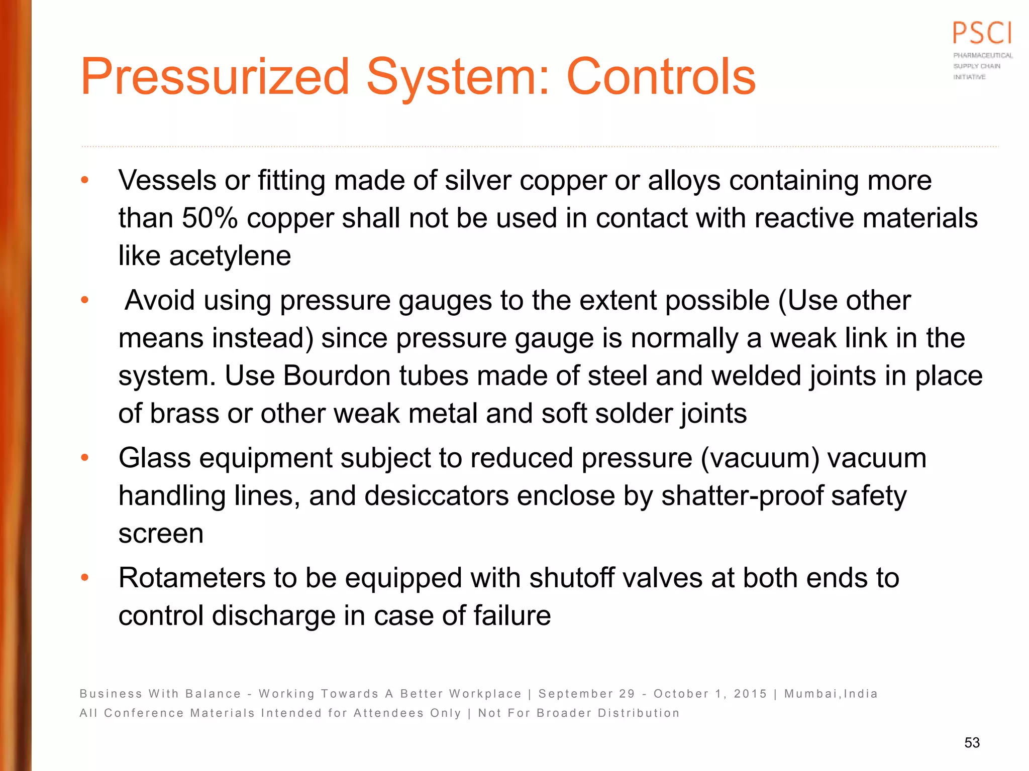 B u s i n e s s W i t h B a l a n c e - W o r k i n g T o w a r d s A B e t t e r W o r k p l a c e | S e p t e m b e r 2 9 - O c t o b e r 1 , 2 0 1 5 | M u m b a i , I n d i a
A l l C o n f e r e n c e M a t e r i a l s I n t e n d e d f o r A t t e n d e e s O n l y | N o t F o r B r o a d e r D i s t r i b u t i o n
Pressurized System: Controls
• Vessels or fitting made of silver copper or alloys containing more
than 50% copper shall not be used in contact with reactive materials
like acetylene
• Avoid using pressure gauges to the extent possible (Use other
means instead) since pressure gauge is normally a weak link in the
system. Use Bourdon tubes made of steel and welded joints in place
of brass or other weak metal and soft solder joints
• Glass equipment subject to reduced pressure (vacuum) vacuum
handling lines, and desiccators enclose by shatter-proof safety
screen
• Rotameters to be equipped with shutoff valves at both ends to
control discharge in case of failure
53
 