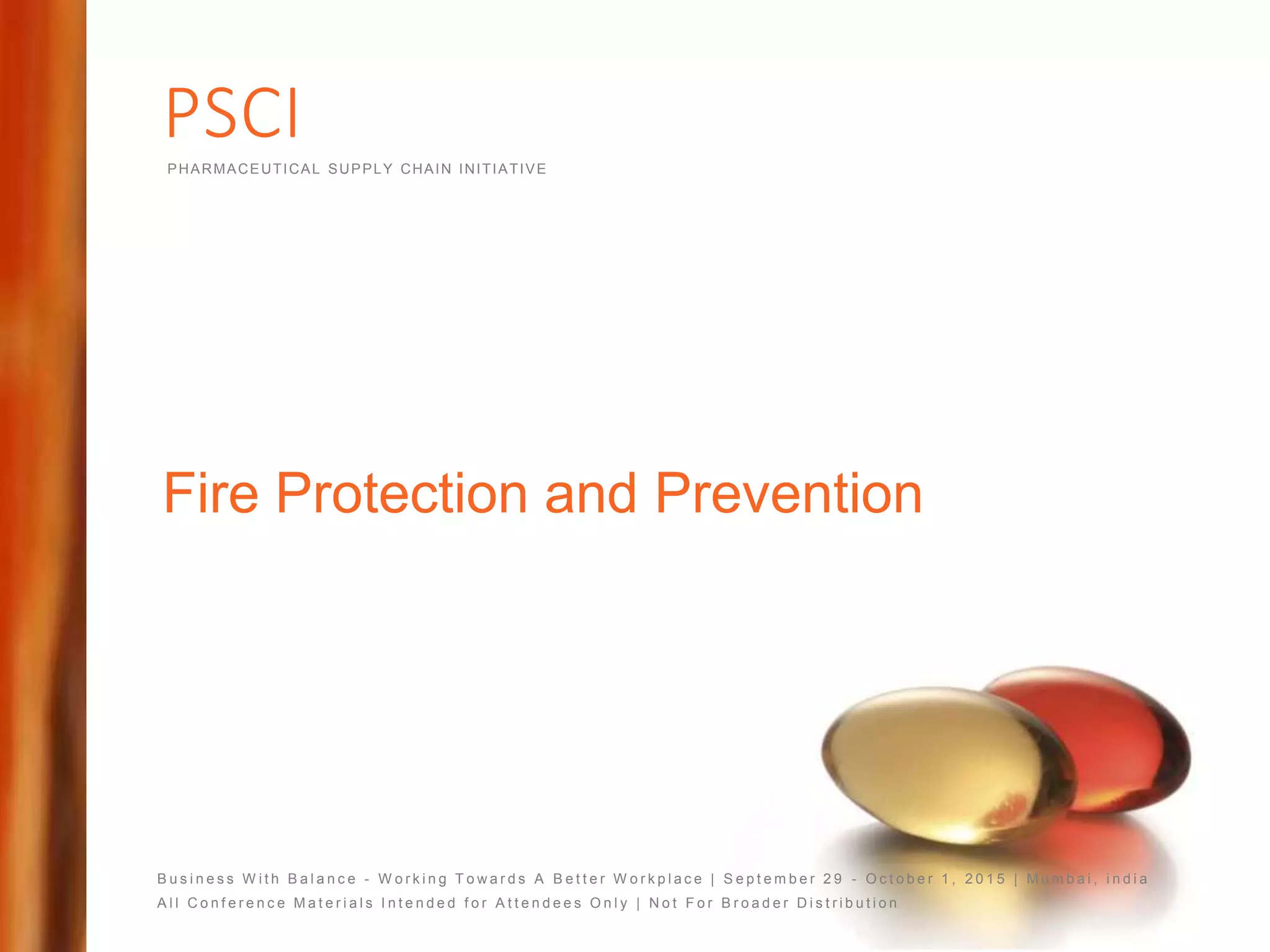 PSCIPHARMACEUTICAL SUPPLY CHAIN INITIATIVE
B u s i n e s s W i t h B a l a n c e - W o r k i n g T o w a r d s A B e t t e r W o r k p l a c e | S e p t e m b e r 2 9 - O c t o b e r 1 , 2 0 1 5 | M u m b a i , i n d i a
A l l C o n f e r e n c e M a t e r i a l s I n t e n d e d f o r A t t e n d e e s O n l y | N o t F o r B r o a d e r D i s t r i b u t i o n
Fire Protection and Prevention
 