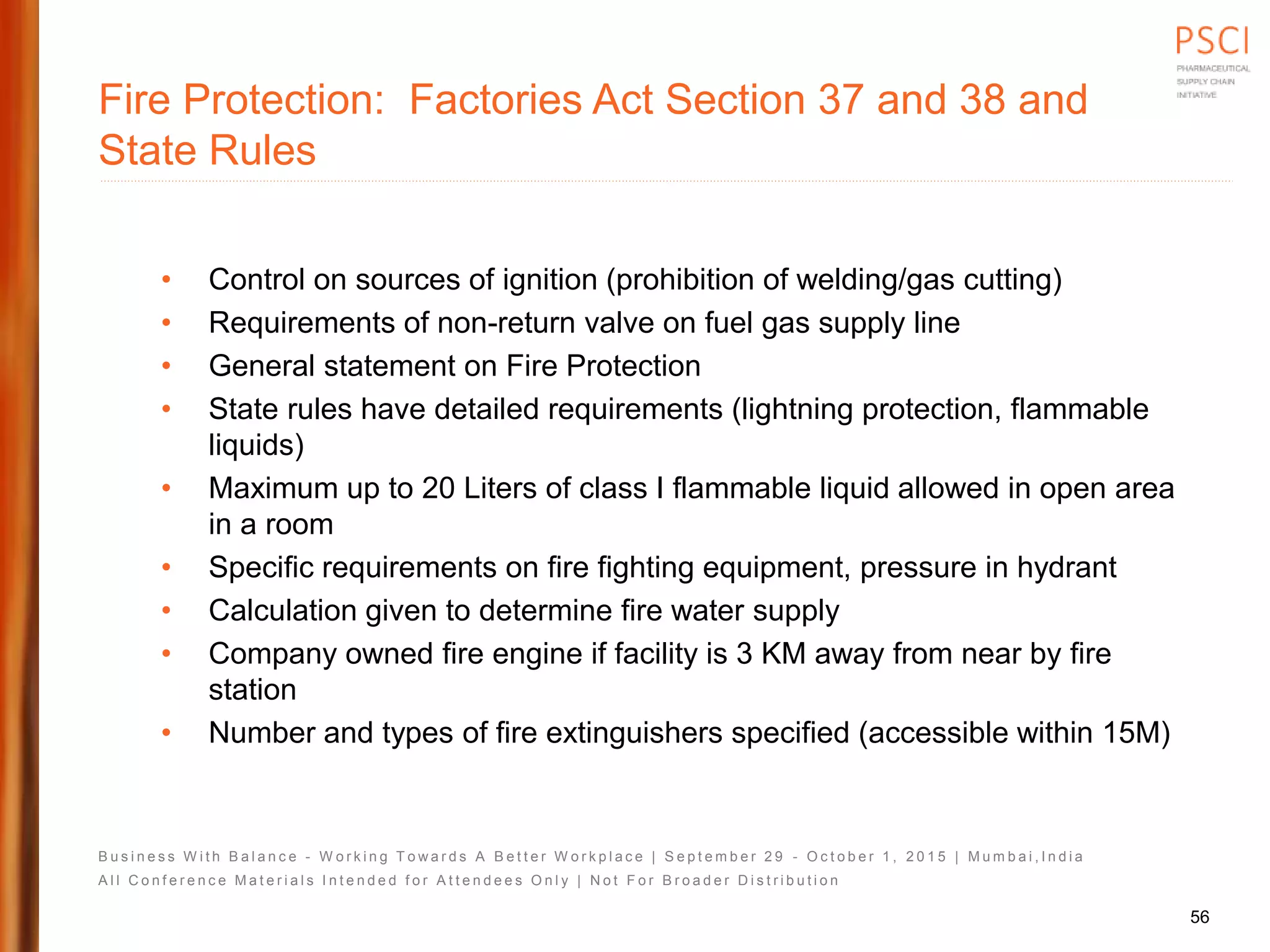 B u s i n e s s W i t h B a l a n c e - W o r k i n g T o w a r d s A B e t t e r W o r k p l a c e | S e p t e m b e r 2 9 - O c t o b e r 1 , 2 0 1 5 | M u m b a i , I n d i a
A l l C o n f e r e n c e M a t e r i a l s I n t e n d e d f o r A t t e n d e e s O n l y | N o t F o r B r o a d e r D i s t r i b u t i o n
Fire Protection: Factories Act Section 37 and 38 and
State Rules
• Control on sources of ignition (prohibition of welding/gas cutting)
• Requirements of non-return valve on fuel gas supply line
• General statement on Fire Protection
• State rules have detailed requirements (lightning protection, flammable
liquids)
• Maximum up to 20 Liters of class I flammable liquid allowed in open area
in a room
• Specific requirements on fire fighting equipment, pressure in hydrant
• Calculation given to determine fire water supply
• Company owned fire engine if facility is 3 KM away from near by fire
station
• Number and types of fire extinguishers specified (accessible within 15M)
56
 
