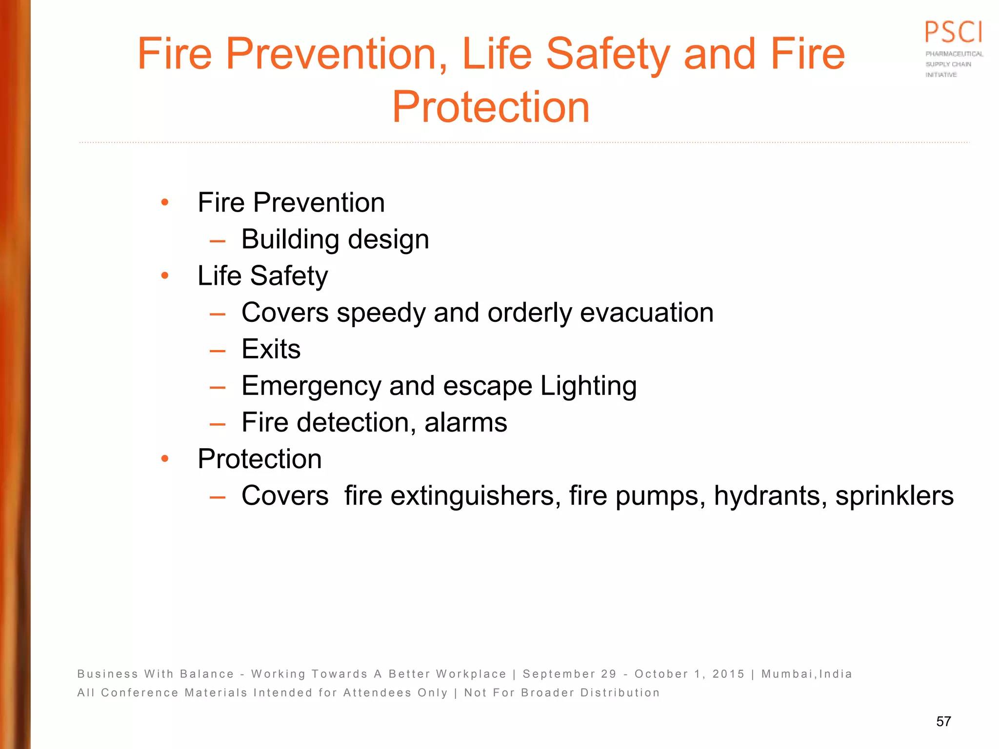 B u s i n e s s W i t h B a l a n c e - W o r k i n g T o w a r d s A B e t t e r W o r k p l a c e | S e p t e m b e r 2 9 - O c t o b e r 1 , 2 0 1 5 | M u m b a i , I n d i a
A l l C o n f e r e n c e M a t e r i a l s I n t e n d e d f o r A t t e n d e e s O n l y | N o t F o r B r o a d e r D i s t r i b u t i o n
Fire Prevention, Life Safety and Fire
Protection
• Fire Prevention
– Building design
• Life Safety
– Covers speedy and orderly evacuation
– Exits
– Emergency and escape Lighting
– Fire detection, alarms
• Protection
– Covers fire extinguishers, fire pumps, hydrants, sprinklers
57
 