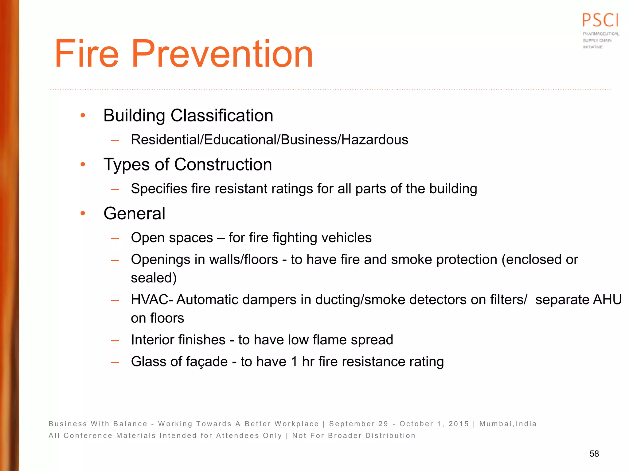 B u s i n e s s W i t h B a l a n c e - W o r k i n g T o w a r d s A B e t t e r W o r k p l a c e | S e p t e m b e r 2 9 - O c t o b e r 1 , 2 0 1 5 | M u m b a i , I n d i a
A l l C o n f e r e n c e M a t e r i a l s I n t e n d e d f o r A t t e n d e e s O n l y | N o t F o r B r o a d e r D i s t r i b u t i o n
Fire Prevention
• Building Classification
– Residential/Educational/Business/Hazardous
• Types of Construction
– Specifies fire resistant ratings for all parts of the building
• General
– Open spaces – for fire fighting vehicles
– Openings in walls/floors - to have fire and smoke protection (enclosed or
sealed)
– HVAC- Automatic dampers in ducting/smoke detectors on filters/ separate AHU
on floors
– Interior finishes - to have low flame spread
– Glass of façade - to have 1 hr fire resistance rating
58
 