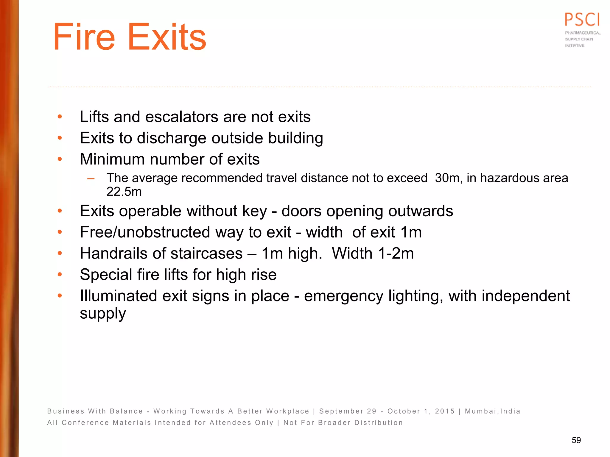 B u s i n e s s W i t h B a l a n c e - W o r k i n g T o w a r d s A B e t t e r W o r k p l a c e | S e p t e m b e r 2 9 - O c t o b e r 1 , 2 0 1 5 | M u m b a i , I n d i a
A l l C o n f e r e n c e M a t e r i a l s I n t e n d e d f o r A t t e n d e e s O n l y | N o t F o r B r o a d e r D i s t r i b u t i o n
Fire Exits
• Lifts and escalators are not exits
• Exits to discharge outside building
• Minimum number of exits
– The average recommended travel distance not to exceed 30m, in hazardous area
22.5m
• Exits operable without key - doors opening outwards
• Free/unobstructed way to exit - width of exit 1m
• Handrails of staircases – 1m high. Width 1-2m
• Special fire lifts for high rise
• Illuminated exit signs in place - emergency lighting, with independent
supply
59
 