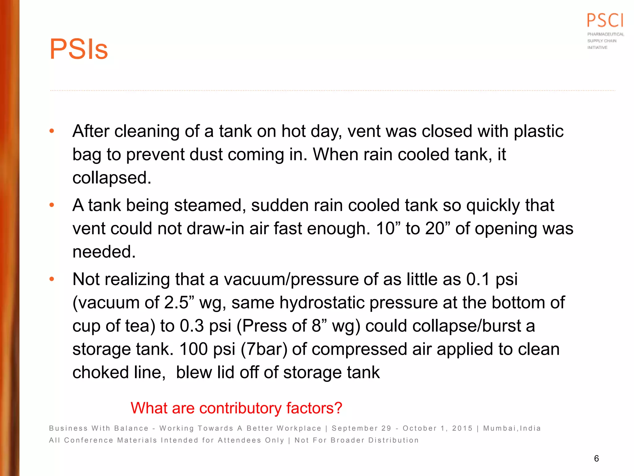 B u s i n e s s W i t h B a l a n c e - W o r k i n g T o w a r d s A B e t t e r W o r k p l a c e | S e p t e m b e r 2 9 - O c t o b e r 1 , 2 0 1 5 | M u m b a i , I n d i a
A l l C o n f e r e n c e M a t e r i a l s I n t e n d e d f o r A t t e n d e e s O n l y | N o t F o r B r o a d e r D i s t r i b u t i o n
PSIs
• After cleaning of a tank on hot day, vent was closed with plastic
bag to prevent dust coming in. When rain cooled tank, it
collapsed.
• A tank being steamed, sudden rain cooled tank so quickly that
vent could not draw-in air fast enough. 10” to 20” of opening was
needed.
• Not realizing that a vacuum/pressure of as little as 0.1 psi
(vacuum of 2.5” wg, same hydrostatic pressure at the bottom of
cup of tea) to 0.3 psi (Press of 8” wg) could collapse/burst a
storage tank. 100 psi (7bar) of compressed air applied to clean
choked line, blew lid off of storage tank
What are contributory factors?
6
 