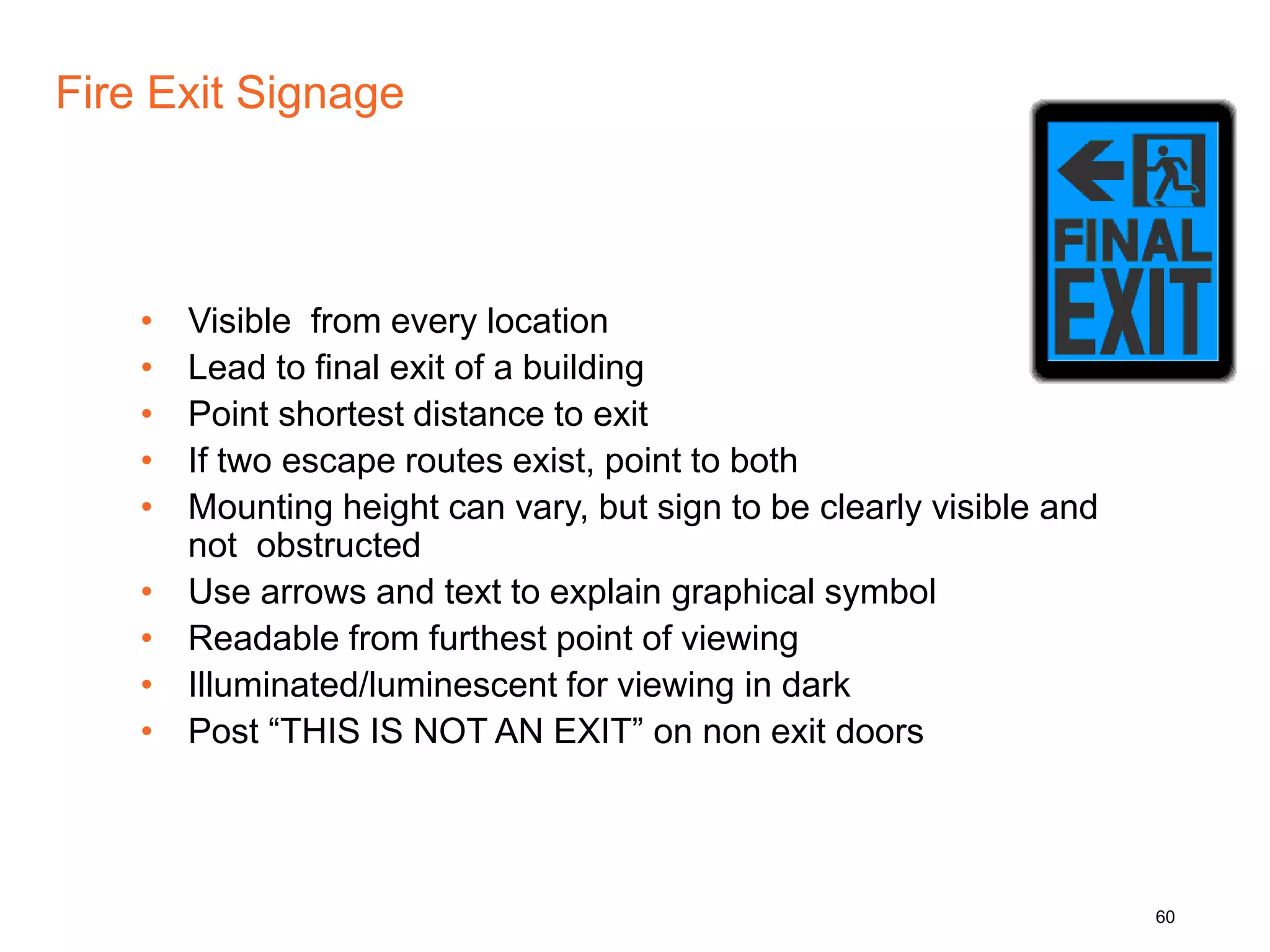 Fire Exit Signage
• Visible from every location
• Lead to final exit of a building
• Point shortest distance to exit
• If two escape routes exist, point to both
• Mounting height can vary, but sign to be clearly visible and
not obstructed
• Use arrows and text to explain graphical symbol
• Readable from furthest point of viewing
• Illuminated/luminescent for viewing in dark
• Post “THIS IS NOT AN EXIT” on non exit doors
60
 