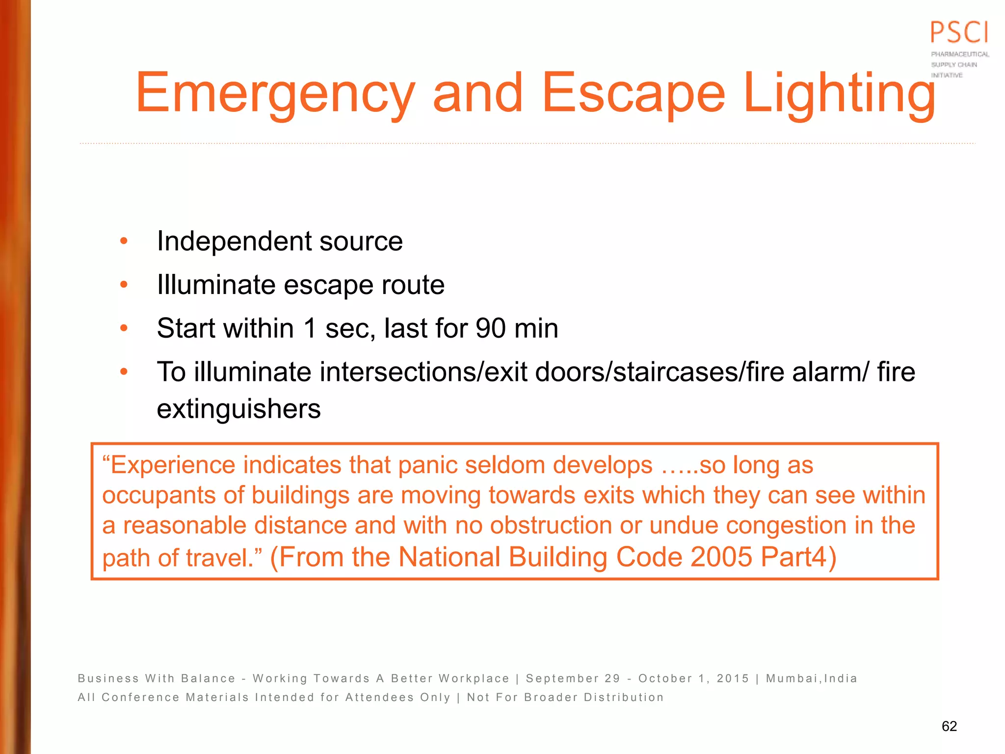 B u s i n e s s W i t h B a l a n c e - W o r k i n g T o w a r d s A B e t t e r W o r k p l a c e | S e p t e m b e r 2 9 - O c t o b e r 1 , 2 0 1 5 | M u m b a i , I n d i a
A l l C o n f e r e n c e M a t e r i a l s I n t e n d e d f o r A t t e n d e e s O n l y | N o t F o r B r o a d e r D i s t r i b u t i o n
Emergency and Escape Lighting
• Independent source
• Illuminate escape route
• Start within 1 sec, last for 90 min
• To illuminate intersections/exit doors/staircases/fire alarm/ fire
extinguishers
“Experience indicates that panic seldom develops …..so long as
occupants of buildings are moving towards exits which they can see within
a reasonable distance and with no obstruction or undue congestion in the
path of travel.” (From the National Building Code 2005 Part4)
62
 