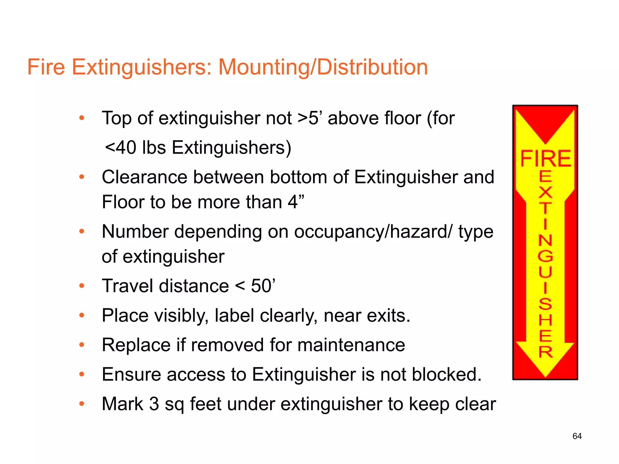 64
Fire Extinguishers: Mounting/Distribution
• Top of extinguisher not >5’ above floor (for
<40 lbs Extinguishers)
• Clearance between bottom of Extinguisher and
Floor to be more than 4”
• Number depending on occupancy/hazard/ type
of extinguisher
• Travel distance < 50’
• Place visibly, label clearly, near exits.
• Replace if removed for maintenance
• Ensure access to Extinguisher is not blocked.
• Mark 3 sq feet under extinguisher to keep clear
 