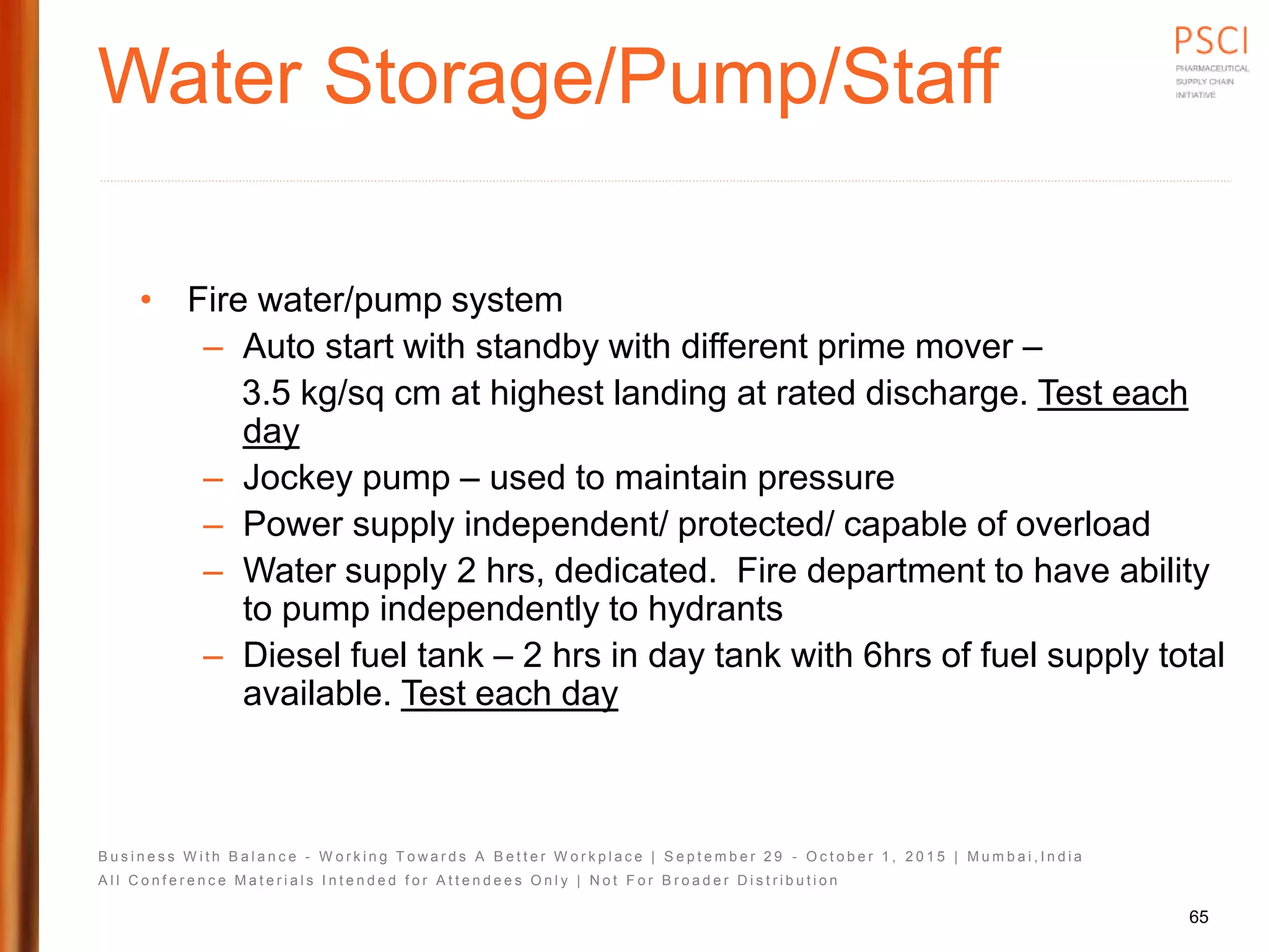 B u s i n e s s W i t h B a l a n c e - W o r k i n g T o w a r d s A B e t t e r W o r k p l a c e | S e p t e m b e r 2 9 - O c t o b e r 1 , 2 0 1 5 | M u m b a i , I n d i a
A l l C o n f e r e n c e M a t e r i a l s I n t e n d e d f o r A t t e n d e e s O n l y | N o t F o r B r o a d e r D i s t r i b u t i o n
Water Storage/Pump/Staff
• Fire water/pump system
– Auto start with standby with different prime mover –
3.5 kg/sq cm at highest landing at rated discharge. Test each
day
– Jockey pump – used to maintain pressure
– Power supply independent/ protected/ capable of overload
– Water supply 2 hrs, dedicated. Fire department to have ability
to pump independently to hydrants
– Diesel fuel tank – 2 hrs in day tank with 6hrs of fuel supply total
available. Test each day
65
 