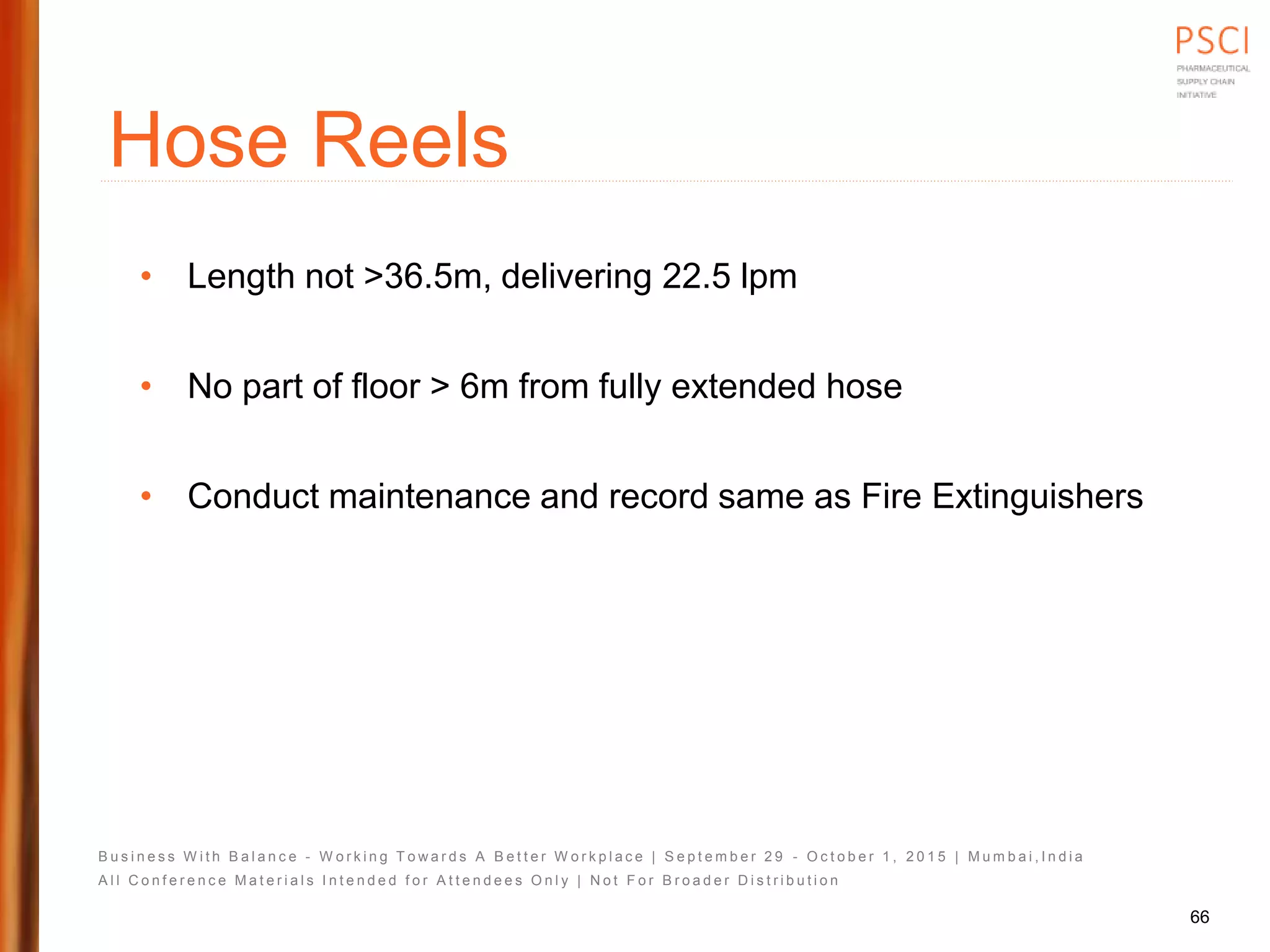 B u s i n e s s W i t h B a l a n c e - W o r k i n g T o w a r d s A B e t t e r W o r k p l a c e | S e p t e m b e r 2 9 - O c t o b e r 1 , 2 0 1 5 | M u m b a i , I n d i a
A l l C o n f e r e n c e M a t e r i a l s I n t e n d e d f o r A t t e n d e e s O n l y | N o t F o r B r o a d e r D i s t r i b u t i o n
Hose Reels
• Length not >36.5m, delivering 22.5 lpm
• No part of floor > 6m from fully extended hose
• Conduct maintenance and record same as Fire Extinguishers
66
 