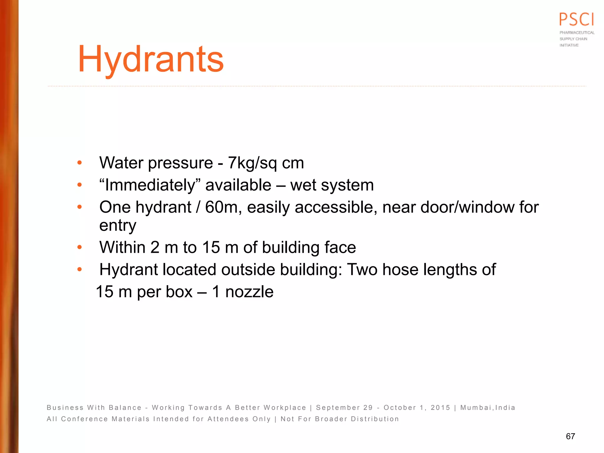 B u s i n e s s W i t h B a l a n c e - W o r k i n g T o w a r d s A B e t t e r W o r k p l a c e | S e p t e m b e r 2 9 - O c t o b e r 1 , 2 0 1 5 | M u m b a i , I n d i a
A l l C o n f e r e n c e M a t e r i a l s I n t e n d e d f o r A t t e n d e e s O n l y | N o t F o r B r o a d e r D i s t r i b u t i o n
Hydrants
• Water pressure - 7kg/sq cm
• “Immediately” available – wet system
• One hydrant / 60m, easily accessible, near door/window for
entry
• Within 2 m to 15 m of building face
• Hydrant located outside building: Two hose lengths of
15 m per box – 1 nozzle
67
 