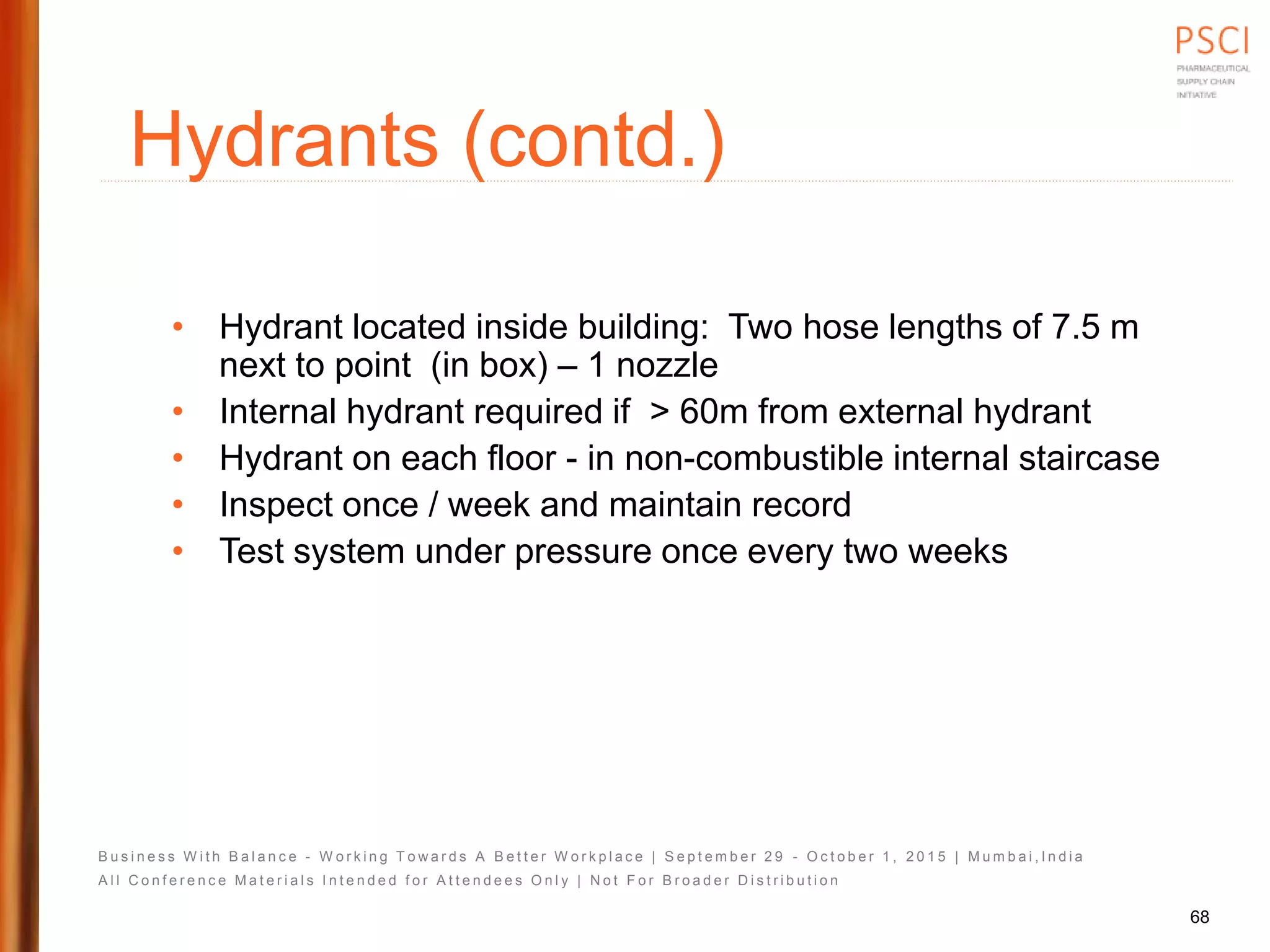 B u s i n e s s W i t h B a l a n c e - W o r k i n g T o w a r d s A B e t t e r W o r k p l a c e | S e p t e m b e r 2 9 - O c t o b e r 1 , 2 0 1 5 | M u m b a i , I n d i a
A l l C o n f e r e n c e M a t e r i a l s I n t e n d e d f o r A t t e n d e e s O n l y | N o t F o r B r o a d e r D i s t r i b u t i o n
Hydrants (contd.)
• Hydrant located inside building: Two hose lengths of 7.5 m
next to point (in box) – 1 nozzle
• Internal hydrant required if > 60m from external hydrant
• Hydrant on each floor - in non-combustible internal staircase
• Inspect once / week and maintain record
• Test system under pressure once every two weeks
68
 