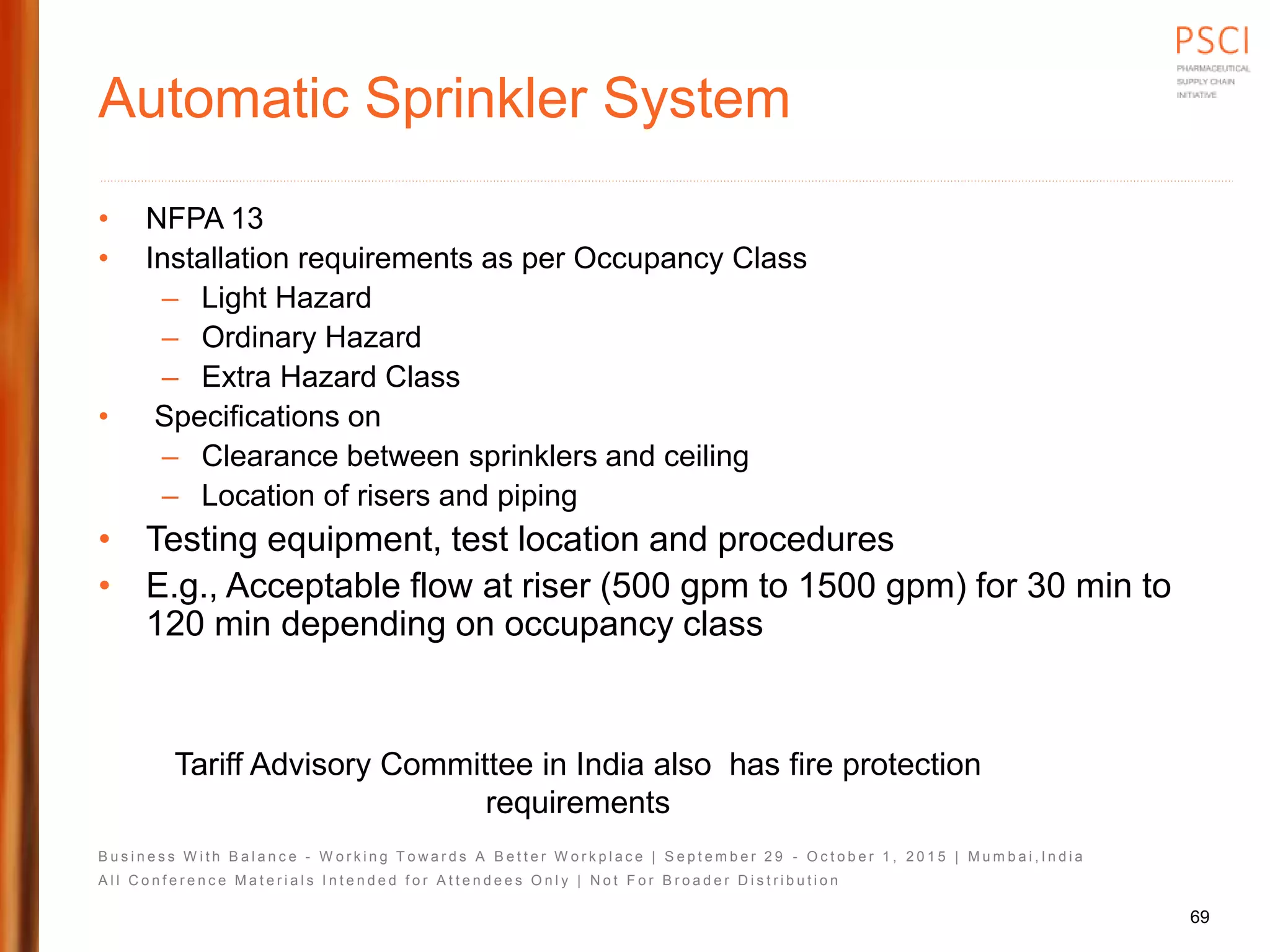 B u s i n e s s W i t h B a l a n c e - W o r k i n g T o w a r d s A B e t t e r W o r k p l a c e | S e p t e m b e r 2 9 - O c t o b e r 1 , 2 0 1 5 | M u m b a i , I n d i a
A l l C o n f e r e n c e M a t e r i a l s I n t e n d e d f o r A t t e n d e e s O n l y | N o t F o r B r o a d e r D i s t r i b u t i o n
Automatic Sprinkler System
• NFPA 13
• Installation requirements as per Occupancy Class
– Light Hazard
– Ordinary Hazard
– Extra Hazard Class
• Specifications on
– Clearance between sprinklers and ceiling
– Location of risers and piping
• Testing equipment, test location and procedures
• E.g., Acceptable flow at riser (500 gpm to 1500 gpm) for 30 min to
120 min depending on occupancy class
69
Tariff Advisory Committee in India also has fire protection
requirements
 