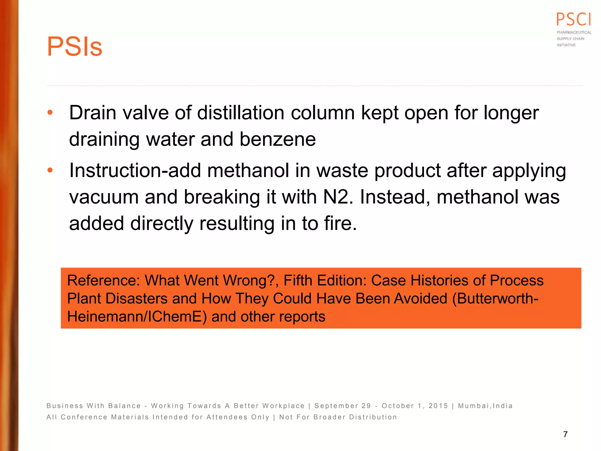 B u s i n e s s W i t h B a l a n c e - W o r k i n g T o w a r d s A B e t t e r W o r k p l a c e | S e p t e m b e r 2 9 - O c t o b e r 1 , 2 0 1 5 | M u m b a i , I n d i a
A l l C o n f e r e n c e M a t e r i a l s I n t e n d e d f o r A t t e n d e e s O n l y | N o t F o r B r o a d e r D i s t r i b u t i o n
PSIs
• Drain valve of distillation column kept open for longer
draining water and benzene
• Instruction-add methanol in waste product after applying
vacuum and breaking it with N2. Instead, methanol was
added directly resulting in to fire.
Reference: What Went Wrong?, Fifth Edition: Case Histories of Process
Plant Disasters and How They Could Have Been Avoided (Butterworth-
Heinemann/IChemE) and other reports
7
 