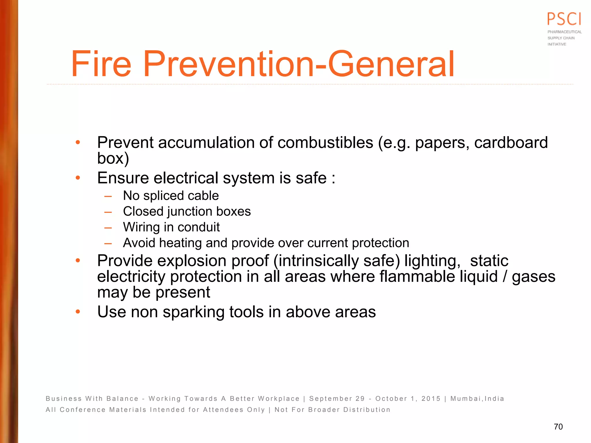 B u s i n e s s W i t h B a l a n c e - W o r k i n g T o w a r d s A B e t t e r W o r k p l a c e | S e p t e m b e r 2 9 - O c t o b e r 1 , 2 0 1 5 | M u m b a i , I n d i a
A l l C o n f e r e n c e M a t e r i a l s I n t e n d e d f o r A t t e n d e e s O n l y | N o t F o r B r o a d e r D i s t r i b u t i o n
Fire Prevention-General
• Prevent accumulation of combustibles (e.g. papers, cardboard
box)
• Ensure electrical system is safe :
– No spliced cable
– Closed junction boxes
– Wiring in conduit
– Avoid heating and provide over current protection
• Provide explosion proof (intrinsically safe) lighting, static
electricity protection in all areas where flammable liquid / gases
may be present
• Use non sparking tools in above areas
70
 