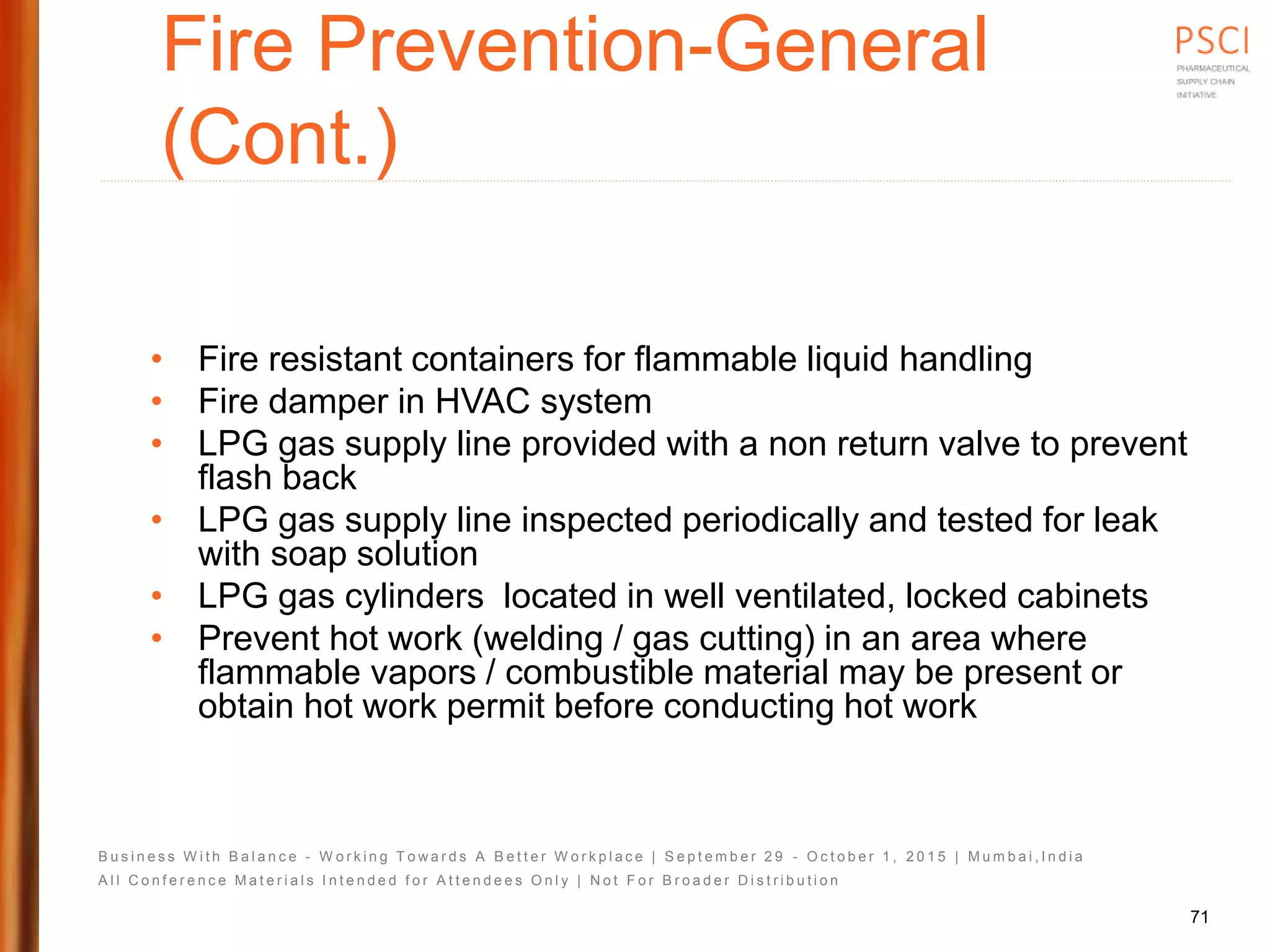 B u s i n e s s W i t h B a l a n c e - W o r k i n g T o w a r d s A B e t t e r W o r k p l a c e | S e p t e m b e r 2 9 - O c t o b e r 1 , 2 0 1 5 | M u m b a i , I n d i a
A l l C o n f e r e n c e M a t e r i a l s I n t e n d e d f o r A t t e n d e e s O n l y | N o t F o r B r o a d e r D i s t r i b u t i o n
Fire Prevention-General
(Cont.)
• Fire resistant containers for flammable liquid handling
• Fire damper in HVAC system
• LPG gas supply line provided with a non return valve to prevent
flash back
• LPG gas supply line inspected periodically and tested for leak
with soap solution
• LPG gas cylinders located in well ventilated, locked cabinets
• Prevent hot work (welding / gas cutting) in an area where
flammable vapors / combustible material may be present or
obtain hot work permit before conducting hot work
71
 