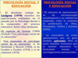 PSICOLOGÍA SOCIAL Y
EDUCACIÓN
• El detallado trabajo de
Lindgren (1978) muestra las
aportaciones realizadas en el
pasado por la Psicología Social a
la compresión del proceso
educativo. Entre ellas destacan:
-El capítulo de Getzels (1969)
titulado “Una psicología social de
la educación”
- Tres manuales de psicología
social de la educación: el de
Backman y Secord (1968), el de
Guskin y Guskin (1970) y el de
Johnson (1970).
PSICOLOGÍA SOCIAL
Y EDUCACIÓN
• El volumen de aportaciones
se ha incrementado
notablemente y su calidad ha
mejorado, como lo constata
la publicación de Páez,
Fernández, Ubillos y Zubieta
(2003).
• La naturaleza de estas
aportaciones son, en gran
medida, aplicadas. Pero es
justo también reconocer que
el ámbito educativo ha
formulado teorías e
investigaciones psicosociales
 