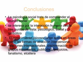 Conclusiones
• La psicología social trata de comprender el
mundo social
• se interesa por la interacción humana desde
tres puntos de vista: psicológico, social y
simbólico
• El conocimiento psicosocial se aplica en áreas
como las formas de atracción interpersonal,
relaciones internacionales, discriminación de
grupos minoritarios, publicidad, prejuicios,
fanatismo, etcétera
 