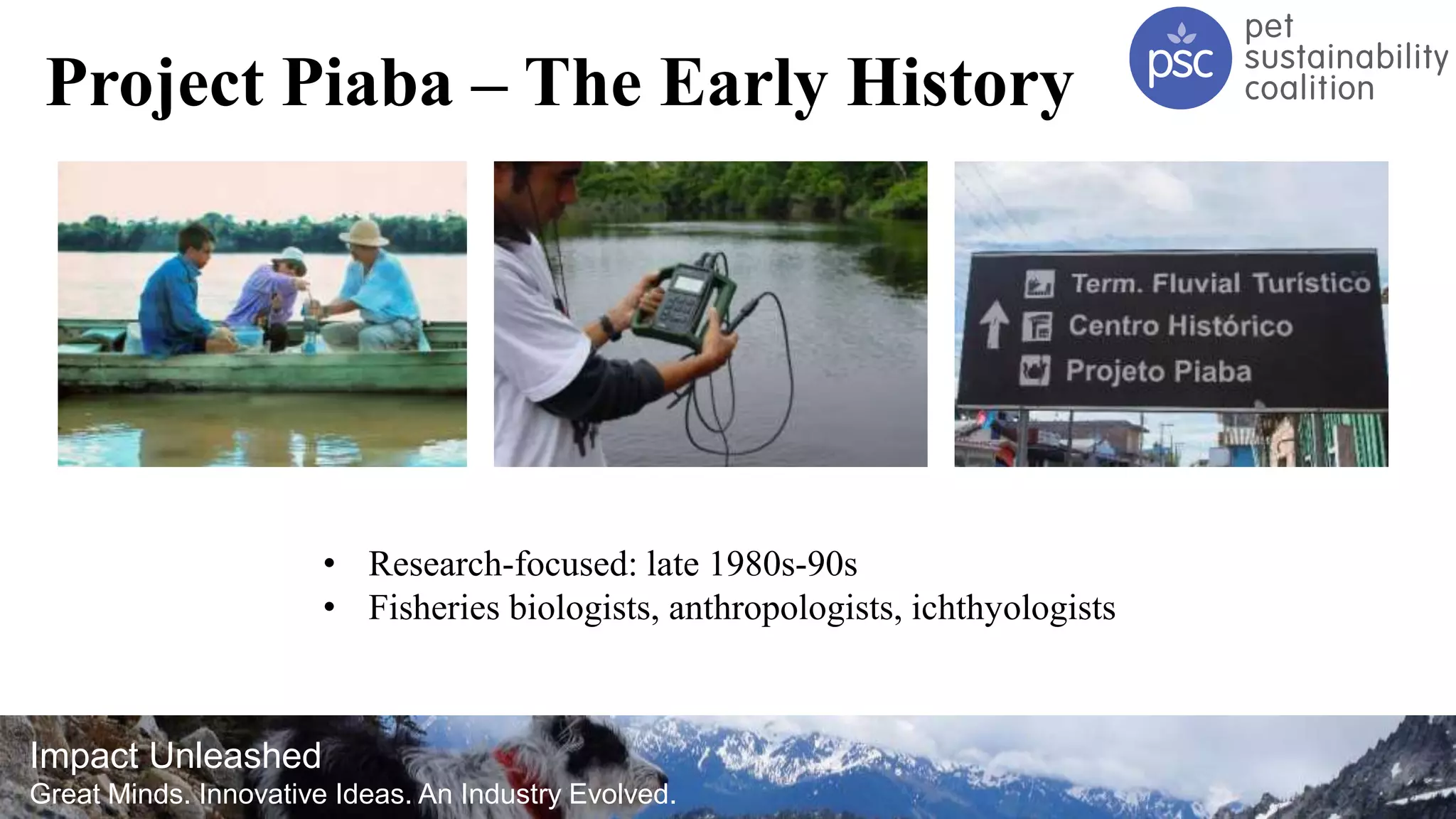 Impact Unleashed
Great Minds. Innovative Ideas. An Industry Evolved.
Project Piaba – The Early History
• Research-focused: late 1980s-90s
• Fisheries biologists, anthropologists, ichthyologists
 