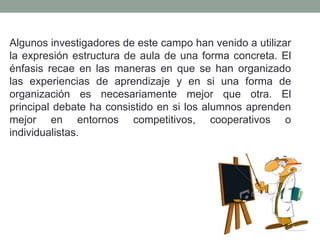 Algunos investigadores de este campo han venido a utilizar
la expresión estructura de aula de una forma concreta. El
énfasis recae en las maneras en que se han organizado
las experiencias de aprendizaje y en si una forma de
organización es necesariamente mejor que otra. El
principal debate ha consistido en si los alumnos aprenden
mejor en entornos competitivos, cooperativos o
individualistas.
 