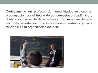 Curiosamente un profesor de humanidades expreso su
preocupación por el hecho de ser demasiado académico y
didáctico en su estilo de enseñanza. Pensaba que debería
ser más abierto en sus interacciones verbales y mas
reflexible en la organización del aula.
 