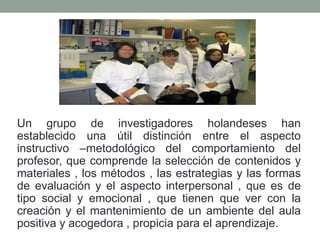 Un grupo de investigadores holandeses han
establecido una útil distinción entre el aspecto
instructivo –metodológico del comportamiento del
profesor, que comprende la selección de contenidos y
materiales , los métodos , las estrategias y las formas
de evaluación y el aspecto interpersonal , que es de
tipo social y emocional , que tienen que ver con la
creación y el mantenimiento de un ambiente del aula
positiva y acogedora , propicia para el aprendizaje.
 