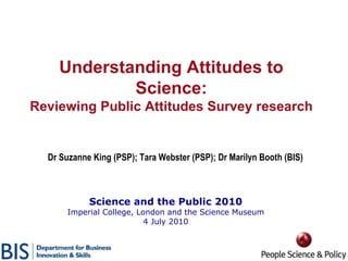 Science and the Public 2010 Imperial College, London and the Science Museum 4 July 2010 Dr Suzanne King (PSP); Tara Webster (PSP); Dr Marilyn Booth (BIS) Understanding Attitudes to Science: Reviewing Public Attitudes Survey research 