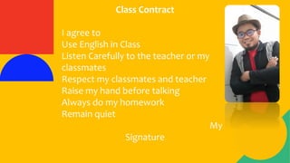 Class Contract
I agree to
Use English in Class
Listen Carefully to the teacher or my
classmates
Respect my classmates and teacher
Raise my hand before talking
Always do my homework
Remain quiet
My
Signature
 