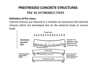 PSC 01-INTRODUCTION
PRESTRESSED CONCRETE STRUCTURES
Definition of Pre-stress
Internal stresses are induced in a member to counteract the external
stresses which are developed due to the external loads or service
loads
 