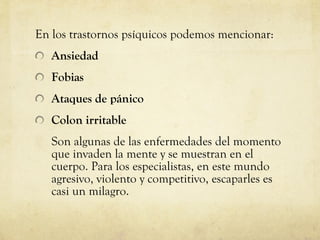 En los trastornos psíquicos podemos mencionar: Ansiedad Fobias Ataques de pánico Colon irritable  Son algunas de las enfermedades del momento que invaden la mente y se muestran en el cuerpo. Para los especialistas, en este mundo agresivo, violento y competitivo, escaparles es casi un milagro.  
