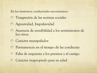 En los trastornos conductuales encontramos: Trasgresión de las normas sociales Agresividad, Impulsividad Ausencia de sensibilidad a los sentimientos de los otros. Carácter manipulador Permanencia en el tiempo de las conductas Falta de respuesta a los premios y el castigo. Carácter inapropiado para su edad. 